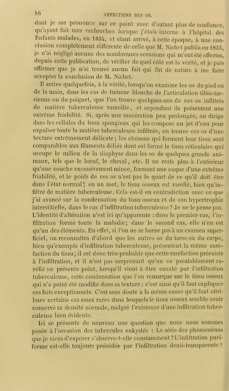 dont je me prononce sur ce point avec d'autant plus dé confiance, qu'ayant t'ait nies recherches lorsque j'étais interne à l'hôpital des Enfants malades, en 183/i, et étant arrivé, à cette époque, à une con- clusion complètement différente de celle que M. Nichet publia en 1835, je n'ai négligé aucune des nombreuses occasions qui m'ont été offertes, depuis cette publication, de vérifier de quel côté est la vérité, et je puis affirmer que je n'ai trouvé aucun fait qui fût de nature à me faire accepter la conclusion de M. Nichet. Il arrive quelquefois, à la vérité, lorsqu'on examine les os du pied ou de la main, dans les cas de tumeur blanche de l'articulation tibio-tar- sienne ou du poignet, -que l'on trouve quelques-uns de ces os infiltrés de matière tuberculeuse ramollie, et cependant ils présentent une extrême friabilité. Si, après une macération peu prolongée, on dirige dans les cellules du tissu spongieux qui les compose un jet d'eau pour expulser toute la matière tuberculeuse infiltrée, on trouve ces os d'une texture extrêmement délicate; les cloisons qui forment leur tissu sont comparables aux filaments déliés dont est formé le tissu réticulaire qui occupe le milieu de la diaphyse dans les os de quelques grands ani- maux, tels que le bœuf, le cheval, etc. Il ne reste plus à l'extérieur qu'une couche excessivement mince, formant une coque d'une extrême friabilité, et le poids de ces os n'est pas le quart de ce qu'il doit être dans l'état normal; en un mot, le tissu osseux est raréfié, bien qu'in- filtré de matière tuberculeuse. Gela est-il en contradiction avec ce que j'ai avancé sur la condensation du tissu osseux et de son hypertrophie interstitielle, dans le cas d'infiltration tuberculeuse? Je ne le pense pas. L'identité d'altération n'est ici qu'apparente : dans le premier cas, l'in- filtration forme toute la maladie; dans le second cas, elle n'en est qu'un des éléments. En effet, si l'on ne se borne pas à un examen super- ficiel, on reconnaîtra d'abord que les autres os du tarse ou du carpe, bien qu'exempts d'infiltration tuberculeuse, présentent la même raré- faction du tissu; il est donc très-probable que cette raréfaction préexiste à l'infiltration, et il n'est pas surprenant qu'un os préalablement ra- réfié ne présente point, lorsqu'il vient à être envahi par l'infiltration tuberculeuse, cette condensation que l'on remarque sur le tissu osseux qui n'a point été modifié dans sa texture : c'est ainsi qu'il faut expliquer ces faits exceptionnels. C'est sans doute à la même cause qu'il faut attri- buer certains cas assez rares dans lesquels le tissu osseux semble avoir conservé sa densité normale, malgré l'existence d'une infiltration tuber- culeuse bien évidente. Ici se présente de nouveau une question que nous nous sommes posée à l'occasion des tubercules enkystés : La série des phénomènes que je viens d'exposer s'observe-t-elle constamment? L'infiltration puri- forme est-elle toujours précédée par l'infiltration demi-transparente ?