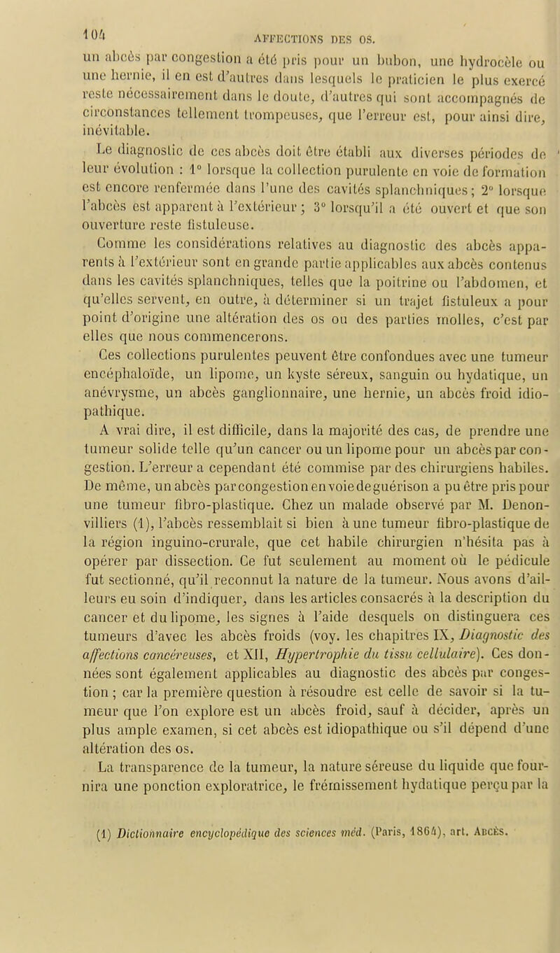 un abcès par congestion a été pris pour un bubon, une hydrocèle ou une hernie, il en est d'autres dans lesquels te praticien le plus exercé peste nécessairement dans le doute, d'autres qui sont accompagnés de circonstances tellement trompeuses, que l'erreur est, pour ainsi dire, inévitable. Le diagnostic de ces abcès doit être établi aux. diverses périodes de ' leur évolution : 1° lorsque la collection purulente en voie de formation est encore renfermée dans l'une des cavités splanohniques ; 2° lorsque l'abcès est apparent à l'extérieur ; 3° lorsqu'il a été ouvert et que son ouverture reste tîstulcusc. Gomme les considérations relatives au diagnostic des abcès appa- rents à l'extérieur sont en grande partie applicables aux abcès contenus dans les cavités splanchniques, telles que la poitrine ou l'abdomen, et qu'elles servent, en outre, à déterminer si un trajet fistuleux a pour point d'origine une altération des os ou des parties molles, c'est par elles que nous commencerons. Ces collections purulentes peuvent être confondues avec une tumeur encéphaloïde, un lipome, un kyste séreux, sanguin ou hydatique, un anévrysme, un abcès ganglionnaire, une hernie, un abcès froid idio- pathique. A vrai dire, il est difficile, clans la majorité des cas, de prendre une tumeur solide telle qu'un cancer ou un lipome pour un abcès par con- gestion. L'erreur a cependant été commise par des chirurgiens habiles. De même, un abcès parcongestionenvoiedeguérison a pu être pris pour une tumeur flbro-plastique. Chez un malade observé par M. Denon- villiers (1), l'abcès ressemblait si bien à une tumeur fibro-plastique de la région inguino-crurale, que cet habile chirurgien n'hésita pas à opérer par dissection. Ce fut seulement au moment où le pédicule fut sectionné, qu'il reconnut la nature de la tumeur. Nous avons d'ail- leurs eu soin d'indiquer, dans les articles consacrés à la description du cancer et du lipome, les signes a l'aide desquels on distinguera ces tumeurs d'avec les abcès froids (voy. les chapitres IX, Diagnostic des affections cancéreuses, et XII, Hypertrophie du tissu cellulaire). Ces don- nées sont également applicables au diagnostic des abcès par conges- tion ; car la première question à résoudre est celle de savoir si la tu- meur que l'on explore est un abcès froid, sauf à décider, après un plus ample examen, si cet abcès est idiopathique ou s'il dépend d'une altération des os. La transparence de la tumeur, la nature séreuse du liquide que four- nira une ponction exploratrice, le frémissement hydatique perçu par la (1) Dictionnaire encyclopédique des sciences méd. (Paris, 18G4), art. Abcès.