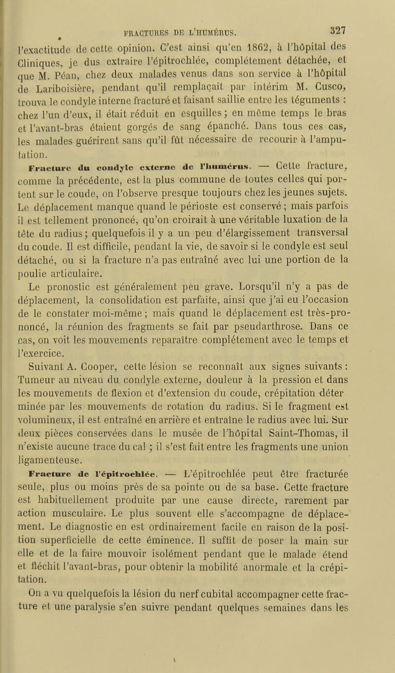 l'exactitude de cette opinion. C'est ainsi qu'en 1862, à l'hôpital des Cliniques, je dus extraire l'épitroclilée, complètement détachée, et que M. Péan, chez deux malades venus dans son service à l'hôpital de Lariboisière, pendant qu'il remplaçait par intérim M. Cusco, trouva le condyle interne fracturé et faisant saillie entre les téguments : chez l'un d'eux, il était réduit en esquilles; en môme temps le bras et l'avant-bras étaient gorgés de sang épanché. Dans tous ces cas, les malades guérirent sans qu'il fût nécessaire de recourir à l'ampu- tation. Fracture du condyle externe de l'humérus. — Cette fracture, comme la précédente, est la plus commune de toutes celles qui por- tent sur le coude, on l'observe presque toujours chez les jeunes sujets. Le déplacement manque quand le périoste est conservé ; mais parfois il est tellement prononcé, qu'on croirait à une véritable luxation de la tête du radius ; quelquefois il y a un peu d'élargissement transversal du coude. II est difficile, pendant la vie, de savoir si le condyle est seul détaché, ou si la fracture n'a pas entraîné avec lui une portion de la poulie articulaire. Le pronostic est généralement peu grave. Lorsqu'il n'y a pas de déplacement, la consolidation est parfaite, ainsi que j'ai eu l'occasion de le constater moi-même ; mais quand le déplacement est très-pro- noncé, la réunion des fragments se fait par pseudarthrose. Dans ce cas, on voit les mouvements reparaître complètement avec le temps et l'exercice. Suivant A. Cooper, cette lésion se reconnaît aux signes suivants : Tumeur au niveau du condyle externe, douleur à la pression et dans les mouvements de flexion et d'extension du coude, crépitation déter minée par les mouvements de rotation du radius. Si le fragment est volumineux, il est entraîné en arrière et entraîne le radius avec lui. Sur Jeux pièces conservées dans le musée de l'hôpital Saint-Thomas, il n'existe aucune trace du cal ; il s'est fait entre les fragments une union ligamenteuse. Fracture de l'épitroclilée. — L'épitrochlée peut être fracturée seule, plus ou moins près de sa pointe ou de sa base. Cette fracture est habituellement produite par une cause directe, rarement par action musculaire. Le plus souvent elle s'accompagne de déplace- ment. Le diagnostic en est ordinairement facile en raison de la posi- tion superficielle de cette éminence. Il suffit de poser la main sur elle et de la faire mouvoir isolément pendant que le malade étend et fléchit l'avant-bras, pour obtenir la mobilité anormale et la crépi- tation. On a vu quelquefois la lésion du nerf cubital accompagner cette frac- ture et une paralysie s'en suivre pendant quelques semaines dans les