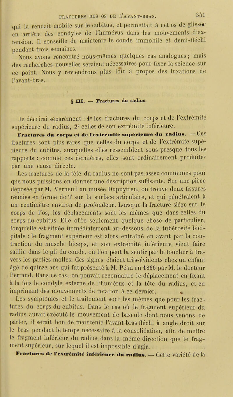 qui la rendait mobile sur le cubitus, et permettait à cet os de glissa* en arrière des condyles de l'humérus dans les mouvements d'ex- tension. Il conseille de maintenir le coude immobile et demi-iléchi pendant trois semaines. Nous avons rencontré nous-mêmes quelques cas analogues; mais des recherches nouvelles seraient nécessaires pour fixer la science sur ce point. Nous y reviendrons plus loin à propos des luxations de l'avant-bras. § III. — Fractures du radius. Je décrirai séparément : 1° les fractures du corps et de l'extrémité supérieure du radius, 2° celles de son extrémité inférieure. Fractures du corps et de l'extrémité supérieure du radius. — Ces fractures sont plus rares que celles du corps et de l'extrémité supé- rieure du cubitus, auxquelles elles ressemblent sous presque tous les rapports : comme ces dernières, elles sont ordinairement produlter par une cause directe. Les fractures de la tête du radius ne sont pas assez communes poui que nous puissions en donner une description suffisante. Sur une pièce déposée par M. Verneuil au musée Dupuytren, on trouve deux fissures réunies en forme de T sur la surface articulaire, et qui pénétraient à un centimètre environ de profondeur. Lorsque la fracture siège sur le corps de l'os, les déplacements sont les mêmes que dans celles du corps du cubitus. Elle offre seulement quelque chose de particulier, lorqu'elle est située immédiatement au-dessous de la tubérosité bici- pitale : le fragment supérieur est alors entraîné, en avant par la con- traction du muscle biceps, et son extrémité inférieure vient faire saillie dans le pli du coude, où l'on peut la sentir par le toucher à tra- vers les parties molles. Ces signes étaient très-évidents chez un enfant âgé de quinze ans qui fut présenté à M. Péan en 1866 par M. le docteur Perraud. Dans ce cas, on pouvait reconnaître le déplacement en fixant à la fois le condyle externe de l'humérus et la tête du radius, et en imprimant des mouvements de rotation à ce dernier. * Les symptômes et le traitement sont les mêmes que pour les frac- tures du corps du cubitus. Dans le cas où le fragment supérieur du radius aurait exécuté le mouvement de bascule dont nous venons de parler, il serait bon de maintenir l'avant-bras fléchi à angle droit sur le bras pendant le temps nécessaire à la consolidation, afin de mettre le fragment inférieur du radius dans la même direction que le frag- ment supérieur, sur lequel il est impossible d'agir. Fractures de l'extrémité inférieure du radius. — Cette variété de la