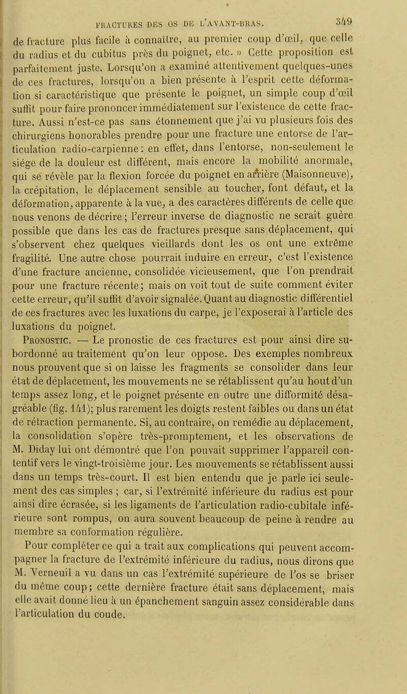 de fracture plus facile à connaître, au premier coup d'œil, que celle du radius et du cubitus près du poignet, etc. » Cette proposition est parfaitement juste. Lorsqu'on a examiné attentivement quelques-unes de ces fractures, lorsqu'on a bien présente à l'esprit cette déforma- tion si caractéristique que présente le poignet, un simple coup d'oeil Suffit pour faire prononcer immédiatement sur l'existence de cette frac- ture. Aussi n'est-ce pas sans étonnement que j'ai vu plusieurs fois des chirurgiens honorables prendre pour une fracture une entorse de l'ar- ticulation radio-carpienne : en effet, dans l'entorse, non-seulement le siège de la douleur est différent, mais encore la mobilité anormale, qui se révèle par la flexion forcée du poignet en arrière (Maisonneuve), la crépitation, le déplacement sensible au toucher, font défaut, et la déformation, apparente à la vue, a des caractères différents de celle que nous venons de décrire ; l'erreur inverse de diagnostic ne serait guère possible que dans les cas de fractures presque sans déplacement, qui s'observent chez quelques vieillards dont les os ont une extrême fragilité. Une autre chose pourrait induire en erreur, c'est l'existence d'une fracture ancienne, consolidée vicieusement, que l'on prendrait pour une fracture récente; mais on voit tout de suite comment éviter cette erreur, qu'il suffit d'avoir signalée. Quant au diagnostic différentiel de ces fractures avec les luxations du carpe, je l'exposerai à l'article des luxations du poignet. Pronostic. — Le pronostic de ces fractures est pour ainsi dire su- bordonné au traitement qu'on leur oppose. Des exemples nombreux nous prouvent que si on laisse les fragments se consolider dans leur état de déplacement, les mouvements ne se rétablissent qu'au houtd'un temps assez long, et le poignet présente en outre une difformité désa- gréable (fig. 141); plus rarement les doigts restent faibles ou dans un état de rétraction permanente. Si, au contraire, on remédie au déplacement, la consolidation s'opère très-promptement, et les observations de M. Diday lui ont démontré que l'on pouvait supprimer l'appareil con- tentif vers le vingt-troisième jour. Les mouvements se rétablissent aussi dans un temps très-court. Il est bien entendu que je parle ici seule- ment des cas simples ; car, si l'extrémité inférieure du radius est pour ainsi dire écrasée, si les ligaments de l'articulation radio-cubitale infé- rieure sont rompus, on aura souvent beaucoup de peine à rendre au membre sa conformation régulière. Pour compléter ce qui a trait aux complications qui peuvent accom- pagner la fracture de l'extrémité inférieure du radius, nous dirons que M. Verneuil a vu dans un cas l'extrémité supérieure de l'os se briser du même coup ; cette dernière fracture était sans déplacement, mais elle avait donné lieu a un épanchement sanguin assez considérable dans l'articulation du coude.