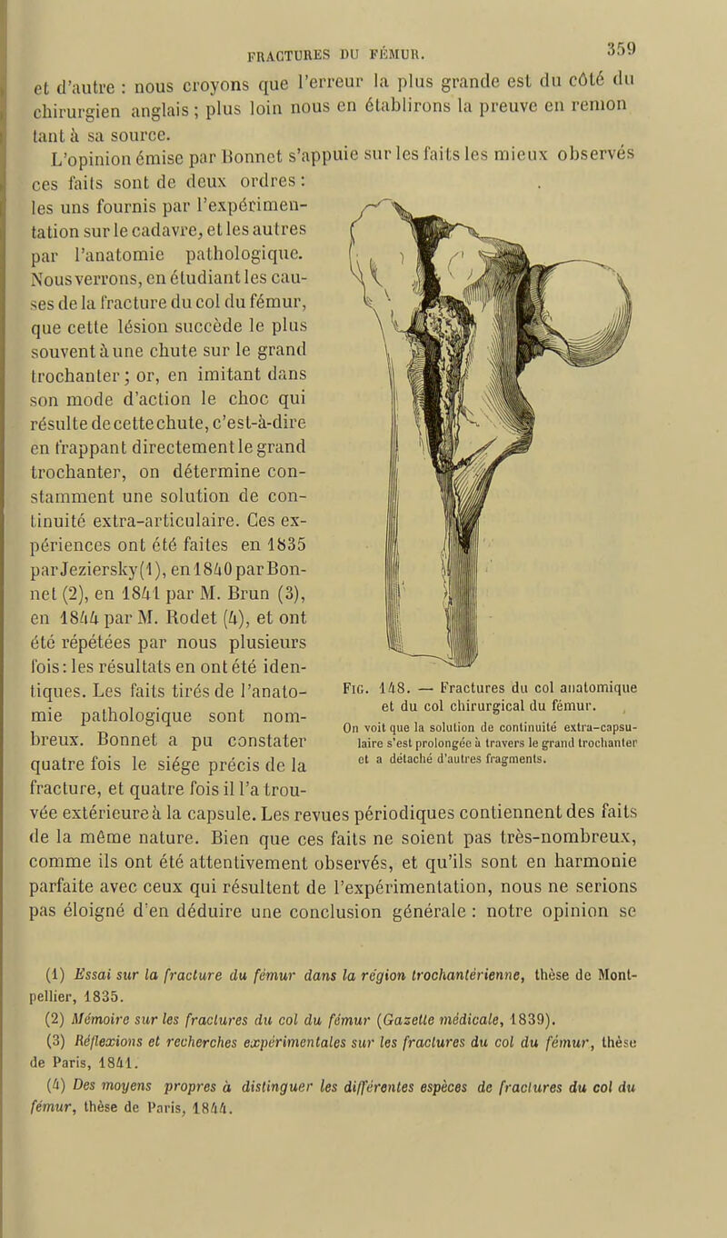 et d'autre : nous croyons que l'erreur la plus grande est du côté du chirurgien anglais ; plus loin nous en établirons la preuve en renion tant à sa source. L'opinion émise par lionnet s'appuie sur les faits les mieux observés ces faits sont de deux ordres : les uns fournis par l'expérimen- tation sur le cadavre, et les autres par l'anatomie pathologique. Nous verrons, en étudiant les cau- ses de la fracture du col du fémur, que celte lésion succède le plus souvent à une chute sur le grand trochanter; or, en imitant dans son mode d'action le choc qui résulte decettechute, c'est-à-dire en frappant directement le grand trochanter, on détermine con- stamment une solution de con- tinuité extra-articulaire. Ces ex- périences ont été faites en 1835 par Jeziersky ( 1 ), en 18h 0 par Bon- net (2), en 1841 par M. Brun (3), en lShli par M. Bodet (h), et ont été répétées par nous plusieurs fois : les résultats en ont été iden- tiques. Les faits tirés de l'anato- mie pathologique sont nom- breux. Bonnet a pu constater quatre fois le siège précis de la fracture, et quatre fois il l'a trou- vée extérieure à la capsule. Les revues périodiques contiennent des faits de la même nature. Bien que ces faits ne soient pas très-nombreux, comme ils ont été attentivement observés, et qu'ils sont en harmonie parfaite avec ceux qui résultent de l'expérimentation, nous ne serions pas éloigné d'en déduire une conclusion générale : notre opinion se Fig. 148. — Fractures du col anatomique et du col chirurgical du fémur. On voit que la solution de continuité extra-capsu- laire s'est prolongée à travers le grand trochanter et a détaché d'autres fragments. (1) Essai sur la fracture du fémur dans la région trochantérienne, thèse de Mont- pellier, 1835. (2) Mémoire sur les fractures du col du fémur (Gaselte médicale, 1839). (3) Réflexions et recherches expérimentales sur les fractures du col du fémur, thèse de Paris, 1841. (4) Des moyens propres à distinguer les différentes espèces de fractures du col du fémur, thèse de Paris, 1844.