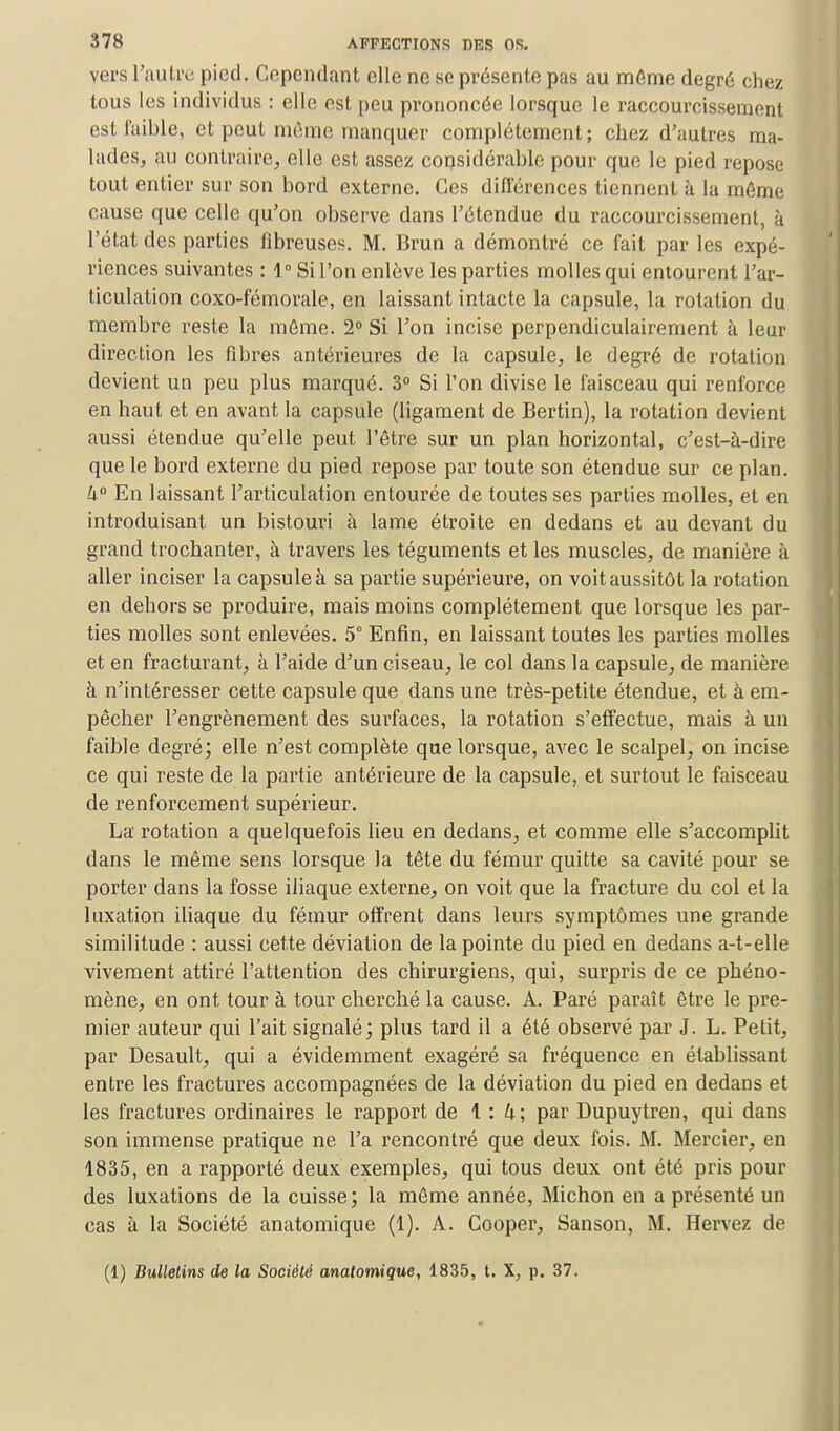 vers loutre pied. Cependant elle ne se présente pas au même degré chez tous les individus : elle est peu prononcée lorsque le raccourcissement est faible, et peut même manquer complètement; chez d'autres ma- lades, au contraire, elle est assez considérable pour que le pied repose tout entier sur son bord externe. Ces différences tiennent à la même cause que celle qu'on observe dans l'étendue du raccourcissement, à l'état des parties fibreuses. M. Brun a démontré ce fait par les expé- riences suivantes : 1° Si l'on enlève les parties molles qui entourent l'ar- ticulation coxo-fémorale, en laissant intacte la capsule, la rotation du membre reste la même. 2° Si l'on incise perpendiculairement à leur direction les fibres antérieures de la capsule, le degré de rotation devient un peu plus marqué. 3° Si l'on divise le faisceau qui renforce en haut et en avant la capsule (ligament de Bertin), la rotation devient aussi étendue qu'elle peut l'être sur un plan horizontal, c'est-à-dire que le bord externe du pied repose par toute son étendue sur ce plan. 4° En laissant l'articulation entourée de toutes ses parties molles, et en introduisant un bistouri à lame étroite en dedans et au devant du grand trochanter, à travers les téguments et les muscles, de manière à aller inciser la capsule à sa partie supérieure, on voit aussitôt la rotation en dehors se produire, mais moins complètement que lorsque les par- ties molles sont enlevées. 5° Enfin, en laissant toutes les parties molles et en fracturant, à l'aide d'un ciseau, le col dans la capsule, de manière à n'intéresser cette capsule que dans une très-petite étendue, et à em- pêcher l'engrènement des surfaces, la rotation s'effectue, mais à un faible degré; elle n'est complète que lorsque, avec le scalpel, on incise ce qui reste de la partie antérieure de la capsule, et surtout le faisceau de renforcement supérieur. La rotation a quelquefois lieu en dedans, et comme elle s'accomplit dans le même sens lorsque la tête du fémur quitte sa cavité pour se porter dans la fosse iliaque externe, on voit que la fracture du col et la luxation iliaque du fémur offrent dans leurs symptômes une grande similitude : aussi cette déviation de la pointe du pied en dedans a-t-elle vivement attiré l'attention des chirurgiens, qui, surpris de ce phéno- mène, en ont tour à tour cherché la cause. A. Paré paraît être le pre- mier auteur qui l'ait signalé; plus tard il a été observé par J. L. Petit, par Desault, qui a évidemment exagéré sa fréquence en établissant entre les fractures accompagnées de la déviation du pied en dedans et les fractures ordinaires le rapport de 1:4; par Dupuytren, qui dans son immense pratique ne l'a rencontré que deux fois. M. Mercier, en 1835, en a rapporté deux exemples, qui tous deux ont été pris pour des luxations de la cuisse; la même année, Michon en a présenté un cas à la Société anatomique (1). A. Cooper, Sanson, M. Hervez de (1) Bulletins de la Société anatomique, 1835, t. X, p. 37.