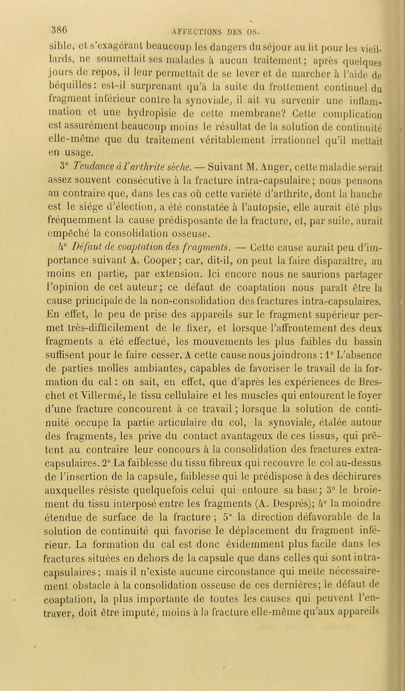 siblc, et s'exagéïant beaucoup les dangers du séjour au lit pour les vieil- lards, ne soumettait ses malades à aucun traitement; après quelques jours de repos, il leur permettait de se lever et de marcher à l'aide de béquilles: est-il surprenant qu'à la suite du frottement continuel du fragment inférieur contre la synoviale, il ait vu survenir une inflam- mation et une hydropisie de cette membrane? Cette complication est assurément beaucoup moins le résultat de la solution de continuité elle-même que du traitement véritablement irrationnel qu'il mettait en usage. 3° Tendance à l'arthrite sèche. — Suivant M. Anger, cette maladie serait assez souvent consécutive à la fracture intra-capsulaire; nous pensons au contraire que, dans les cas où cette variété d'arthrite, dont la hanche est le siège d'élection, a été constatée à l'autopsie, elle aurait été plus fréquemment la cause prédisposante de la fracture, et, par suite, aurait empêché la. consolidation osseuse. k° Défaut de coaptation des fragments. — Celte cause aurait peu d'im- portance suivant A. Cooper; car, dit-il, on peut la faire disparaître, au moins en partie, par extension. Ici encore nous ne saurions partager l'opinion de cet auteur; ce défaut de coaptation nous paraît être la cause principale de la non-consolidation des fractures intra-capsulaires. En effet, le peu de prise des appareils sur le fragment supérieur per- met très-difficilement de le fixer, et lorsque l'affrontement des deux fragments a été effectué, les mouvements les plus faibles du bassin suffisent pour le faire cesser. A cette cause nous joindrons : 1° L'absence de parties molles ambiantes, capables de favoriser le travail de la for- mation du cal : oh sait, en effet, que d'après les expériences de Bres- chet et Villermé, le tissu cellulaire et les muscles qui entourent le foyer d'une fracture concourent à ce travail ; lorsque la solution de conti- nuité occupe la partie articulaire du col, la synoviale, étalée autour des fragments, les prive du contact avantageux de ces tissus, qui prê- tent au contraire leur concours à la consolidation des fractures extra- capsulaires. 2° La faiblesse du tissu fibreux qui recouvre le col au-dessus de l'insertion de la capsule, faiblesse qui le prédispose à des déchirures auxquelles résiste quelquefois celui qui entoure sa base; 3° le broie- ment du tissu interposé entre les fragments (A. Després); h la moindre étendue de surface de la fracture ; 5° la direction défavorable de la solution de continuité qui favorise le déplacement du fragment infé- rieur. La formation du cal est donc évidemment plus facile dans les fractures situées en dehors de la capsule que dans celles qui sont intra- capsulaires ; mais il n'existe aucune circonstance qui mette nécessaire- ment obstacle à la consolidation osseuse de ces dernières; le défaut de coaptation, la plus importante de toutes les causes qui peuvent l'en- traver, doit être imputé, moins à la fracture elle-même qu'aux appareils