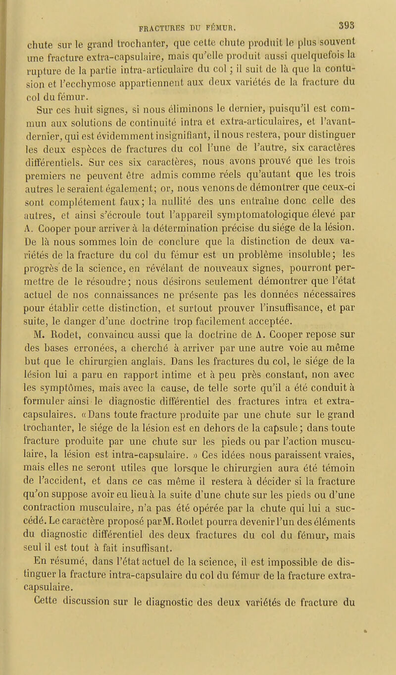 chute sur le grand trochanter, que cette chute produit le plus souvent une fracture extra-capsulaire, mais qu'elle produit aussi quelquefois la rupture de la partie intra-articulaire du col ; il suit de là que la contu- sion et l'ecchymose appartiennent aux deux variétés de la fracture du col du fémur. Sur ces huit signes, si nous éliminons le dernier, puisqu'il est com- mun aux solutions de continuité intra et extra-articulaires, et Pavant- dernier, qui est évidemment insignifiant, il nous restera, pour distinguer les deux espèces de fractures du col l'une de l'autre, six caractères différentiels. Sur ces six caractères, nous avons prouvé que les trois premiers ne peuvent être admis comme réels qu'autant que les trois autres le seraient également; or, nous venons de démontrer que ceux-ci sont complètement faux; la nullité des uns entraîne donc celle des autres, et ainsi s'écroule tout l'appareil symptomatologique élevé par A. Cooper pour arriver à la détermination précise du siège de la lésion. De là nous sommes loin de conclure que la distinction de deux va- riétés de la fracture du col du fémur est un problème insoluble; les progrès de la science, en révélant de nouveaux signes, pourront per- mettre de le résoudre; nous désirons seulement démontrer que l'état actuel de nos connaissances ne présente pas les données nécessaires pour établir cette distinction, et surtout prouver l'insuffisance, et par suite, le danger d'une doctrine trop facilement acceptée. M. Rodet, convaincu aussi que la doctrine de A. Cooper repose sur des bases erronées, a cherché à arriver par une autre voie au même but que le chirurgien anglais. Dans les fractures du col, le siège de la lésion lui a paru en rapport intime et à peu près constant, non avec les symptômes, mais avec la cause, de telle sorte qu'il a été conduit à formuler ainsi le diagnostic différentiel des fractures intra et extra- capsulaires. «Dans toute fracture produite par une chute sur le grand trochanter, le siège de la lésion est en dehors de la capsule ; dans toute fracture produite par une chute sur les pieds ou par l'action muscu- laire, la lésion est intra-capsulaire. » Ces idées nous paraissent vraies, mais elles ne seront utiles que lorsque le chirurgien aura été témoin de l'accident, et dans ce cas même il restera à décider si la fracture qu'on suppose avoir eu lieu à la suite d'une chute sur les pieds ou d'une contraction musculaire, n'a pas été opérée par la chute qui lui a suc- cédé. Le caractère proposé par M. Rodet pourra devenir l'un des éléments du diagnostic différentiel des deux fractures du col du fémur, mais seul il est tout à fait insuffisant. En résumé, dans l'état actuel de la science, il est impossible de dis- tinguer la fracture intra-capsulaire du col du fémur de la fracture extra- capsulaire. Cette discussion sur le diagnostic des deux variétés de fracture du