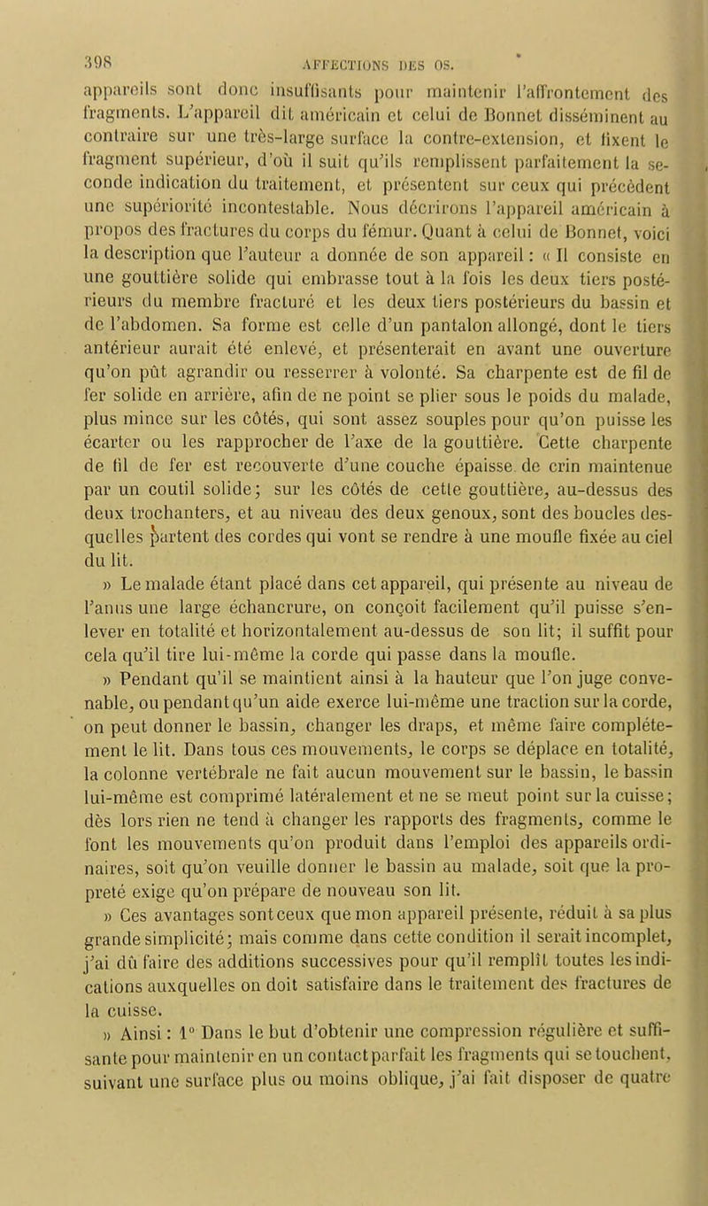 appareils sont donc insuffisants pour maintenir l'affrontement des fragments. L'appareil dit américain et celui de Bonnet disséminent au contraire sur une très-large surface la contre-extension, et lixent le fragment supérieur, d'où il suit qu'ils remplissent parfaitement la se- conde indication du traitement, et présentent sur ceux qui précèdent une supériorité incontestable. Nous décrirons l'appareil américain à propos des fractures du corps du fémur. Quant à celui de Bonnet, voici la description que Fauteur a donnée de son appareil : « Il consiste en une gouttière solide qui embrasse tout à la fois les deux tiers posté- rieurs du membre fracturé et les deux tiers postérieurs du bassin et de l'abdomen. Sa forme est celle d'un pantalon allongé, dont le tiers antérieur aurait été enlevé, et présenterait en avant une ouverture qu'on pût agrandir ou resserrer à volonté. Sa charpente est de fil de fer solide en arrière, afin de ne point se plier sous le poids du malade, plus mince sur les côtés, qui sont assez souples pour qu'on puisse les écarter ou les rapprocher de l'axe de la gouttière. Cette charpente de fil de fer est recouverte d'une couche épaisse de crin maintenue par un coutil solide; sur les côtés de cette gouttière, au-dessus des deux trochanters, et au niveau des deux genoux, sont des boucles des- quelles partent des cordes qui vont se rendre à une moufle fixée au ciel du lit. » Le malade étant placé dans cet appareil, qui présente au niveau de l'anus une large échancrure, on conçoit facilement qu'il puisse s'en- lever en totalité et horizontalement au-dessus de son lit; il suffit pour cela qu'il tire lui-môme la corde qui passe dans la moufle. » Pendant qu'il se maintient ainsi à la hauteur que l'on juge conve- nable, ou pendant qu'un aide exerce lui-même une traction sur la corde, on peut donner le bassin, changer les draps, et même faire complète- ment le lit. Dans tous ces mouvements, le corps se déplace en totalité, la colonne vertébrale ne fait aucun mouvement sur le bassin, le bassin lui-même est comprimé latéralement et ne se meut point sur la cuisse; dès lors rien ne tend à changer les rapports des fragments, comme le font les mouvements qu'on produit dans l'emploi des appareils ordi- naires, soit qu'on veuille donner le bassin au malade, soit que la pro- preté exige qu'on prépare de nouveau son lit. » Ces avantages sont ceux que mon appareil présente, réduit à sa plus grande simplicité; mais comme dans cette condition il serait incomplet, j'ai dû faire des additions successives pour qu'il remplît toutes les indi- cations auxquelles on doit satisfaire dans le traitement des fractures de la cuisse. » Ainsi : 1° Dans le but d'obtenir une compression régulière et suffi- sante pour maintenir en un contact parfait les fragments qui se touchent, suivant une surface plus ou moins oblique, j'ai fait disposer de quatre