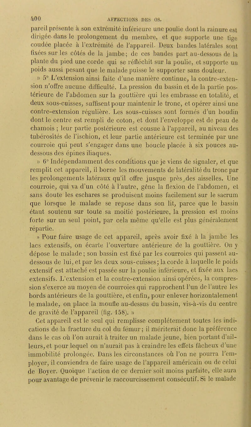 pareil présente à son exlrémité inférieure une poulie dont la rainure est dirigée-dans le prolongement du membre, et que supporte une tige coudée placée à l'extrémité de l'appareil. Deux bandes latérales sont fixées sur les côtés de la jambe; de ces bandes part au-dessous de la plante du pied une corde qui se réfléchit sur la poulie, et supporte un poids aussi pesant que le malade puisse le supporter sans douleur. » 5° L'extension ainsi faite d'une manière continue, la contre-exten- sion n'offre aucune difficulté. La pression du bassin et de la partie pos- térieure de l'abdomen sur la gouttière qui les embrasse en totalité, et deux sous-cuisses, suffisent pour maintenir le tronc, et opérer ainsi une contre-extension régulière. Les sous-cuisses sont formés d'un boudin dont le centre est rempli de coton, et dont l'enveloppe est de peau de chamois ; leur partie postérieure est cousue à l'appareil, au niveau des tubérosités de l'ischion, et leur partie antérieure est terminée par une courroie qui peut s'engager dans une boucle placée à six pouces au- dessous des épines iliaques. » 6° Indépendamment des conditions que je viens de signaler, et que remplit cet appareil, il borne les mouvements de latéralité du tronc par les prolongements latéraux qu'il offre jusque près des aisselles. Une courroie, qui va d'un côté à l'autre, gêne la flexion de l'abdomen, et sans doute les eschares se produisent moins facilement sur le sacrum que lorsque le malade se repose dans son lit, parce que le bassin étant soutenu sur toute sa moitié postérieure, la pression est moins forte sur un seul point, par cela même qu'elle est plus généralement répartie. » Pour faire usage de cet appareil, après avoir fixé à la jambe les lacs extensifs, on écarte l'ouverture antérieure de la gouttière. On y dépose le malade ; son bassin est fixé par les courroies qui passent au- dessous de lui, et par les deux sous-cuisses; la corde à laquelle le poids extensif est attaché est passée sur la poulie inférieure, et fixée aux lacs extensifs. L'extension et la contre-extension ainsi opérées, la compres- sion s'exerce au moyen de courroies qui rapprochent l'un de l'autre les bords antérieurs de la gouttière, et enfin, pour enlever horizontalement le malade, on place la moufle au-dessus du bassin, vis-à-vis du centre de gravité de l'appareil (fig. 158). » Cet appareil est le seul qui remplisse complètement toutes les indi- cations de la fracture du col du fémur; il mériterait donc la préférence dans le cas où l'on aurait à traiter un malade jeune, bien portant d'ail- leurs, et pour lequel on n'aurait pas à craindre les effets fâcheux d'une immobilité prolongée. Dans les circonstances où l'on ne pourra l'em- ployer, il conviendra de faire usage de l'appareil américain ou de celui de Boyer. Quoique l'action de ce dernier soit moins parfaite, elle aura pour avantage de prévenir le raccourcissement consécutif. Si le malade