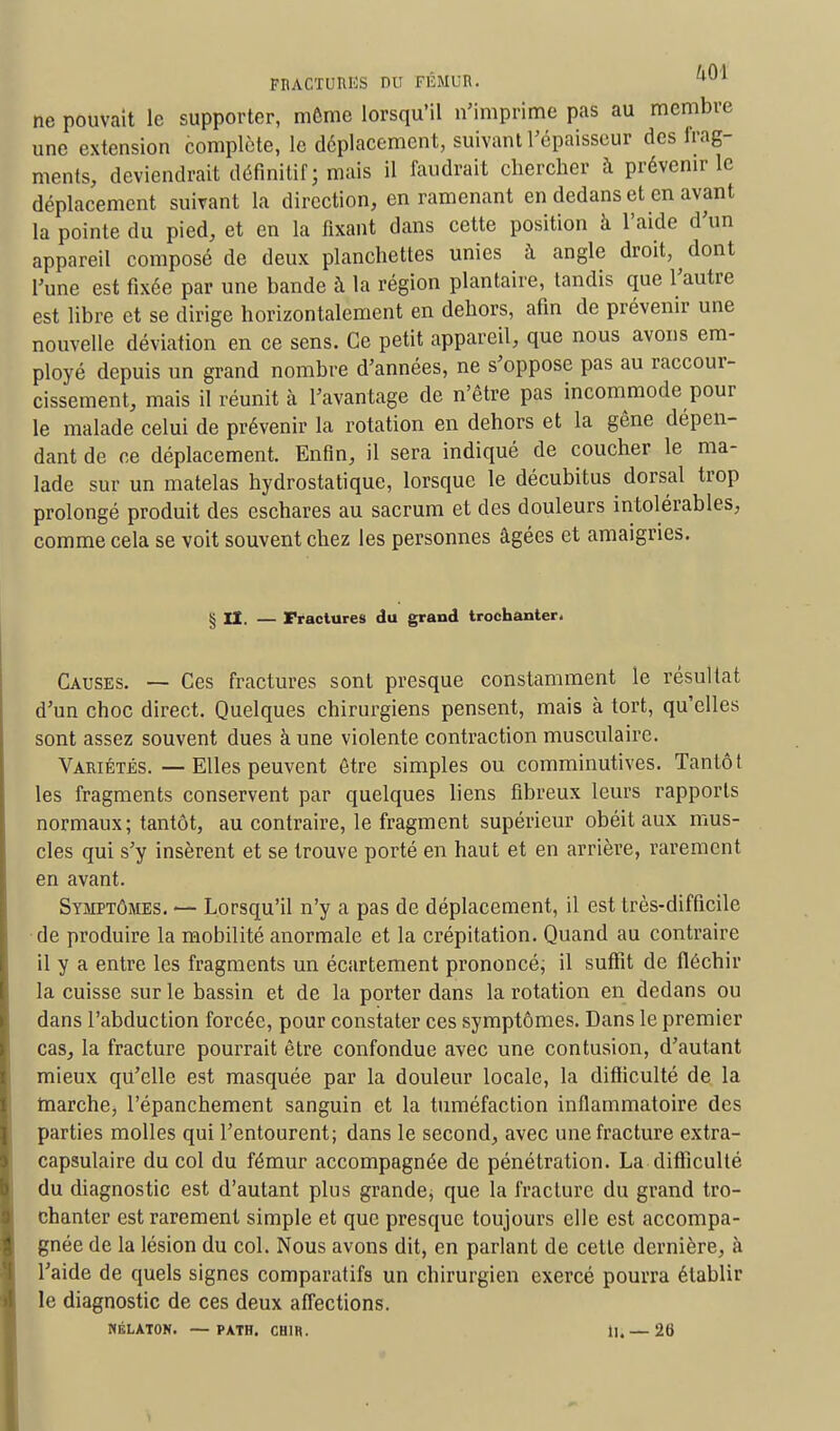 ne pouvait le supporter, môme lorsqu'il n'imprime pas au membre une extension complète, le déplacement, suivant l'épaisseur des frag- ments, deviendrait définitif; mais il faudrait chercher à prévenir le déplacement suivant la direction, en ramenant en dedans et en avant la pointe du pied, et en la fixant dans cette position à l'aide d'un appareil composé de deux planchettes unies à angle droit, dont l'une est fixée par une bande à la région plantaire, tandis que l'autre est libre et se dirige horizontalement en dehors, afin de prévenir une nouvelle déviation en ce sens. Ce petit appareil, que nous avons em- ployé depuis un grand nombre d'années, ne s'oppose pas au raccour- cissement, mais il réunit à l'avantage de n'être pas incommode pour le malade celui de prévenir la rotation en dehors et la gêne dépen- dant de ce déplacement. Enfin, il sera indiqué de coucher le ma- lade sur un matelas hydrostatique, lorsque le décubitus dorsal trop prolongé produit des eschares au sacrum et des douleurs intolérables, comme cela se voit souvent chez les personnes âgées et amaigries. § II. — Fractures du grand trochanter. Causes. — Ces fractures sont presque constamment le résultat d'un choc direct. Quelques chirurgiens pensent, mais à tort, qu'elles sont assez souvent dues à une violente contraction musculaire. Variétés. — Elles peuvent être simples ou comminutives. Tantôt les fragments conservent par quelques liens fibreux leurs rapports normaux; tantôt, au contraire, le fragment supérieur obéit aux mus- cles qui s'y insèrent et se trouve porté en haut et en arrière, rarement en avant. Symptômes. — Lorsqu'il n'y a pas de déplacement, il est très-difficile de produire la mobilité anormale et la crépitation. Quand au contraire il y a entre les fragments un écartement prononcé; il suffit de fléchir la cuisse sur le bassin et de la porter dans la rotation en dedans ou dans l'abduction forcée, pour constater ces symptômes. Dans le premier cas, la fracture pourrait être confondue avec une contusion, d'autant mieux qu'elle est masquée par la douleur locale, la difficulté de la marche, l'épanchement sanguin et la tuméfaction inflammatoire des parties molles qui l'entourent; dans le second, avec une fracture extra- capsulaire du col du fémur accompagnée de pénétration. La-difficulté du diagnostic est d'autant plus grande, que la fracture du grand tro- chanter est rarement simple et que presque toujours elle est accompa- gnée de la lésion du col. Nous avons dit, en parlant de cette dernière, à l'aide de quels signes comparatifs un chirurgien exercé pourra établir le diagnostic de ces deux affections. NÉLATON. — PATH. CH1R. il.— 26