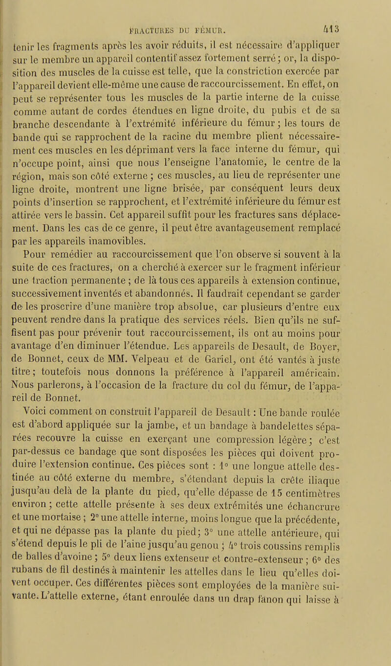 tenir les fragments après les avoir réduits, il est nécessaire d'appliquer sur le membre un appareil contentif assez fortement serré; or, la dispo- sition des muscles de la cuisse est telle, que la constriction exercée par l'appareil devient elle-même une cause de raccourcissement. En effet, on peut se représenter tous les muscles de la partie interne de la cuisse comme autant de cordes étendues en ligne droite, du pubis et de sa branche descendante à l'extrémité inférieure du fémur ; les tours de bande qui se rapprochent de la racine du membre plient nécessaire- ment ces muscles en les déprimant vers la face interne du fémur, qui n'occupe point, ainsi que nous l'enseigne l'anatomie, le centre de la région, mais son côté externe ; ces muscles, au lieu de représenter une ligne droite, montrent une ligne brisée, par conséquent leurs deux points d'insertion se rapprochent, et l'extrémité inférieure du fémur est attirée vers le bassin. Cet appareil suffit pour les fractures sans déplace- ment. Dans les cas de ce genre, il peut être avantageusement remplacé par les appareils inamovibles. Pour remédier au raccourcissement que l'on observe si souvent à la suite de ces fractures, on a cherché à exercer sur le fragment inférieur une traction permanente ; de là tous ces appareils à extension continue, successivement inventés et abandonnés. Il faudrait cependant se garder de les proscrire d'une manière trop absolue, car plusieurs d'entre eux peuvent rendre dans la pratique des services réels. Bien qu'ils ne suf- fisent pas pour prévenir tout raccourcissement, ils ont au moins pour avantage d'en diminuer l'étendue. Les appareils de Desault, de Boyer, de Bonnet, ceux de MM. Velpeau et de Gariel, ont été vantés ajuste titre; toutefois nous donnons la préférence à l'appareil américain. Nous parlerons, à l'occasion de la fracture du col du fémur, de l'appa- reil de Bonnet. Voici comment on construit l'appareil de Desault : Une bande roulée est d'abord appliquée sur la jambe, et un bandage à bandelettes sépa- rées recouvre la cuisse en exerçant une compression légère ; c'est par-dessus ce bandage que sont disposées les pièces qui doivent pro- duire l'extension continue. Ces pièces sont : 1° une longue attelle des- tinée au côté externe du membre, s'étendant depuis la crête iliaque jusqu'au delà de la plante du pied, qu'elle dépasse de 15 centimètres environ ; cette attelle présente à ses deux extrémités une échancrure et une mortaise ; 2° une attelle interne, moins longue que la précédente, et qui ne dépasse pas la plante du pied; 3° une attelle antérieure, qui s'étend depuis le pli de l'aine jusqu'au genou ; h° trois coussins remplis de balles d'avoine ; 5° deux liens extenseur et contre-extenseur ; 6° des rubans de fil destinés à maintenir les attelles dans le lieu qu'elles doi- vent occuper. Ces différentes pièces sont employées de la manière sui- vante. L'attelle externe, étant enroulée dans un drap fanon qui laisse à