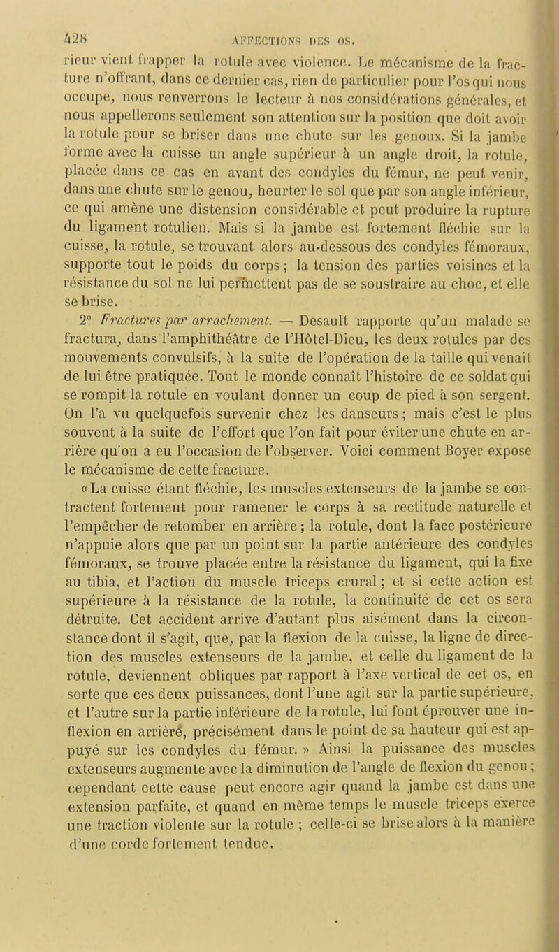 rieur vient frapper la rotule avec violence. Le mécanisme de la frac- ture n'offrant, dans ce dernier cas, rien de particulier pour l'os qui nous occupe, nous renverrons le lecteur à nos considérations générales, et nous appellerons seulement son attention sur la position que doit avoir la rotule pour se briser dans une chute sur les genoux. Si la jambe fûrme avec la cuisse un angle supérieur à un angle droit, la rotule, placée dans ce cas en avant des condyles du fémur, ne peut venir, dans une chute sur le genou, heurter le sol que par son angle inférieur, ce qui amène une distension considérable et peut produire la rupture du ligament rotulien. Mais si la jambe est fortement fléchie sur la cuisse, la rotule, se trouvant alors au-dessous des condyles fémoraux, supporte tout le poids du corps; la tension des parties voisines et la résistance du sol ne lui permettent pas de se soustraire au choc, et elle se brise. 2° Fractures par arrachement. —Desault rapporte qu'un malade se fractura, dans l'amphithéâtre de l'Hôtel-Dieu, les deux rotules par des mouvements convulsifs, à la suite de l'opération de la taille qui venait de lui être pratiquée. Tout le monde connaît l'histoire de ce soldat qui se rompit la rotule en voulant donner un coup de pied à son sergent. On l'a vu quelquefois survenir chez les danseurs ; mais c'est le plus souvent à la suite de l'effort que l'on fait pour éviter une chute en ar- rière qu'on a eu l'occasion de l'observer. A'bici comment Boyer expose le mécanisme de cette fracture. dLa cuisse étant fléchie, les muscles extenseurs de la jambe se con- tractent fortement pour ramener le corps à sa rectitude naturelle et l'empêcher de retomber en arrière ; la rotule, dont la face postérieure n'appuie alors que par un point sur la partie antérieure des condyles fémoraux, se trouve placée entre la résistance du ligament, qui la fixe au tibia, et l'action du muscle triceps crural ; et si cette action est supérieure à la résistance de la rotule, la continuité de cet os sera détruite. Cet accident arrive d'autant plus aisément dans la circon- stance dont il s'agit, que, par la flexion de la cuisse, la ligne de direc- tion des muscles extenseurs de la jambe, et celle du ligament de la rotule, deviennent obliques par rapport à l'axe vertical de cet os, en sorte que ces deux puissances, dont l'une agit sur la partie supérieure, et l'autre sur la partie inférieure de la rotule, lui font éprouver une in- flexion en arriéré, précisément dans le point de sa hauteur qui est ap- puyé sur les condyles du fémur. » Ainsi la puissance des muscles extenseurs augmente avec la diminution de l'angle de flexion du genou ; cependant cette cause peut encore agir quand la jambe est dans une extension parfaite, et quand en même temps le muscle triceps exerce une traction violente sur la roLule ; celle-ci se brise alors à la manière d'une corde fortement tondue.