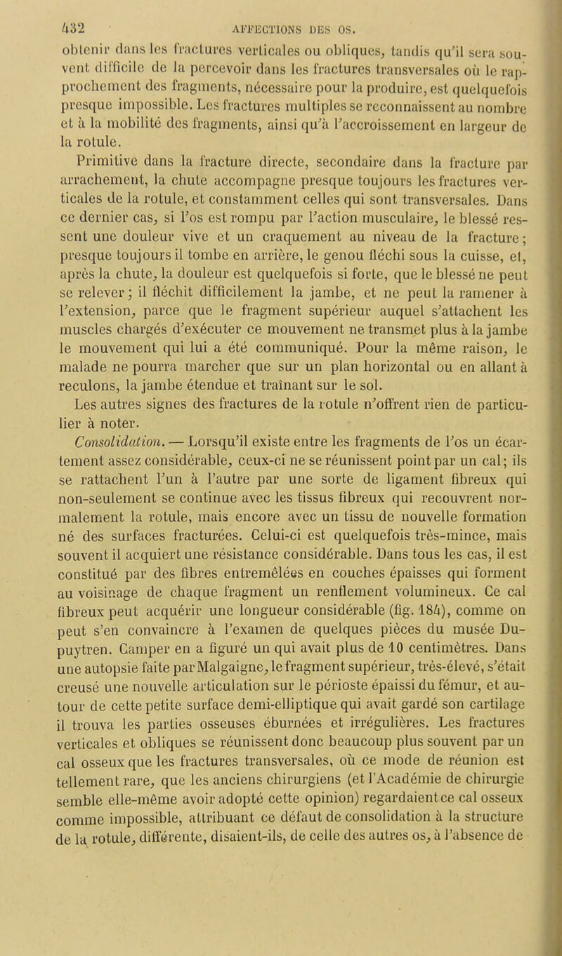 U'62 APJMSGIÏONS DUS OS. obtenir dans les fractures verticales ou obliques, tandis qu'il sera sou- vent difficile de la percevoir dans les fractures transversales où le rap- prochement des fragments, nécessaire pour la produire, est quelquefois presque impossible. Les fractures multiples se reconnaissent au nombre et à la mobilité des fragments, ainsi qu'à l'accroissement en largeur de la rotule. Primitive dans la fracture directe, secondaire dans la fracture par arrachement, la chute accompagne presque toujours les fractures ver- ticales de la rotule, et constamment celles qui sont transversales. Dans ce dernier cas, si l'os est rompu par l'action musculaire, le blessé res- sent une douleur vive et un craquement au niveau de la fracture ; presque toujours il tombe en arrière, le genou fléchi sous la cuisse, el, après la chute, la douleur est quelquefois si forte, que le blessé ne peut se relever; il fléchit difficilement la jambe, et ne peut la ramener à l'extension, parce que le fragment supérieur auquel s'attachent les muscles chargés d'exécuter ce mouvement ne transmet plus à la jambe le mouvement qui lui a été communiqué. Pour la même raison, le malade ne pourra marcher que sur un plan horizontal ou en allant à reculons, la jambe étendue et traînant sur le sol. Les autres signes des fractures de la rotule n'offrent rien de particu- lier à noter. Consolidation. — Lorsqu'il existe entre les fragments de l'os un écar- tement assez considérable, ceux-ci ne se réunissent point par un cal; ils se rattachent l'un à l'autre par une sorte de ligament fibreux qui non-seulement se continue avec les tissus fibreux qui recouvrent nor- malement la rotule, mais encore avec un tissu de nouvelle formation né des surfaces fracturées. Celui-ci est quelquefois très-mince, mais souvent il acquiert une résistance considérable. Dans tous les cas, il est constitué par des libres entremêlées en couches épaisses qui forment au voisinage de chaque fragment un renflement volumineux. Ce cal fibreux peut acquérir une longueur considérable (fig. 184), comme on peut s'en convaincre à l'examen de quelques pièces du musée Du- puytren. Camper en a figuré un qui avait plus de 10 centimètres. Dans une autopsie faite par Malgaigne, le fragment supérieur, très-élevé, s'était creusé une nouvelle articulation sur le périoste épaissi du fémur, et au- tour de cette petite surface demi-elliptique qui avait gardé son cartilage il trouva les parties osseuses éburnées et irrégulières. Les fractures verticales et obliques se réunissent donc beaucoup plus souvent par un cal osseux que les fractures transversales, où ce mode de réunion est tellement rare, que les anciens chirurgiens (et l'Académie de chirurgie semble elle-même avoir adopté cette opinion) regardaient ce cal osseux comme impossible, atLribuant ce défaut de consolidation à la structure de la rotule, différente, disaient-ils, de celle des autres os, à l'absence de