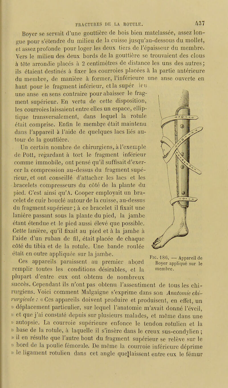 Boyer se servait d'une gouttière de bois bien matelassée, assez lon- gue pour s'étendre du milieu de la cuisse jusqu'au-dessous du mollet, et assez profonde pour loger les deux tiers de l'épaisseur du membre. Vers le milieu des deux bords de la gouttière se trouvaient des clous a tûto arrondie placés à 2 centimètres de distance les uns des autres ; ils étaient destinés à fixer les courroies placées à la partie antérieure du membre, de manière î\ former, l'inférieure une anse ouverte en haut pour le fragment inférieur, et la supér ien une anse en sens contraire pour abaisser le frag- ment supérieur. En vertu de cette disposition, les courroies laissaient entre elles un espace, ellip- tique transversalement, dans lequel la rotule était comprise. Enfin le membre était maintenu dans l'appareil à l'aide de quelques lacs liés au- tour de la gouttière. Un certain nombre de chirurgiens, k l'exemple de Pott, regardant à tort le fragment inférieur comme immobile, ont pensé qu'il suffisait d'exer- cer la compression au-dessus du fragment supé- rieur, et ont conseillé d'attacher les lacs et les bracelets compresseurs du côté de la plante du pied. C'est ainsi qu'A. Cooper employait un bra- celet de cuir bouclé autour de la cuisse, au-dessus du fragment supérieur; à ce bracelet il fixait une lanière passant sous la plante du pied, la jambe étant étendue et le pied aussi élevé que possible. Cette lanière, qu'il fixait au pied et à la jambe à l'aide d'un ruban de fil, était placée de chaque côté du tibia et de la rotule. Une bande roulée était en outre appliquée sur la jambe. Ces appareils paraissent au premier abord remplir toutes les conditions désirables, et la plupart d'entre eux ont obtenu de nombreux succès. Cependant ils n'ont pas obtenu l'assentiment de tous les chi- rurgiens. Voici comment Malgaigne s'exprime dans son Anatomie chi- rurgicale : « Ces appareils doivent produire et produisent, en effet, un » déplacement particulier, sur lequel l'anatomie m'avait donné l'éveil, » et que j'ai constaté depuis sur plusieurs malades, et môme dans une » autopsie. La courroie supérieure enfonce le tendon rotulien et la » base de la rotule, à laquelle il s'insère dans le creux sus-condylien ; » il en résulte que l'autre bout du fragment supérieur se relève sur le » bord de la poulie fémorale. De même la courroie inférieure déprime » le ligament rotulien dans cet angle quejlaissent entre eux le fémur Fig.186. — Appareil de Boyer appliqué sur le membre.