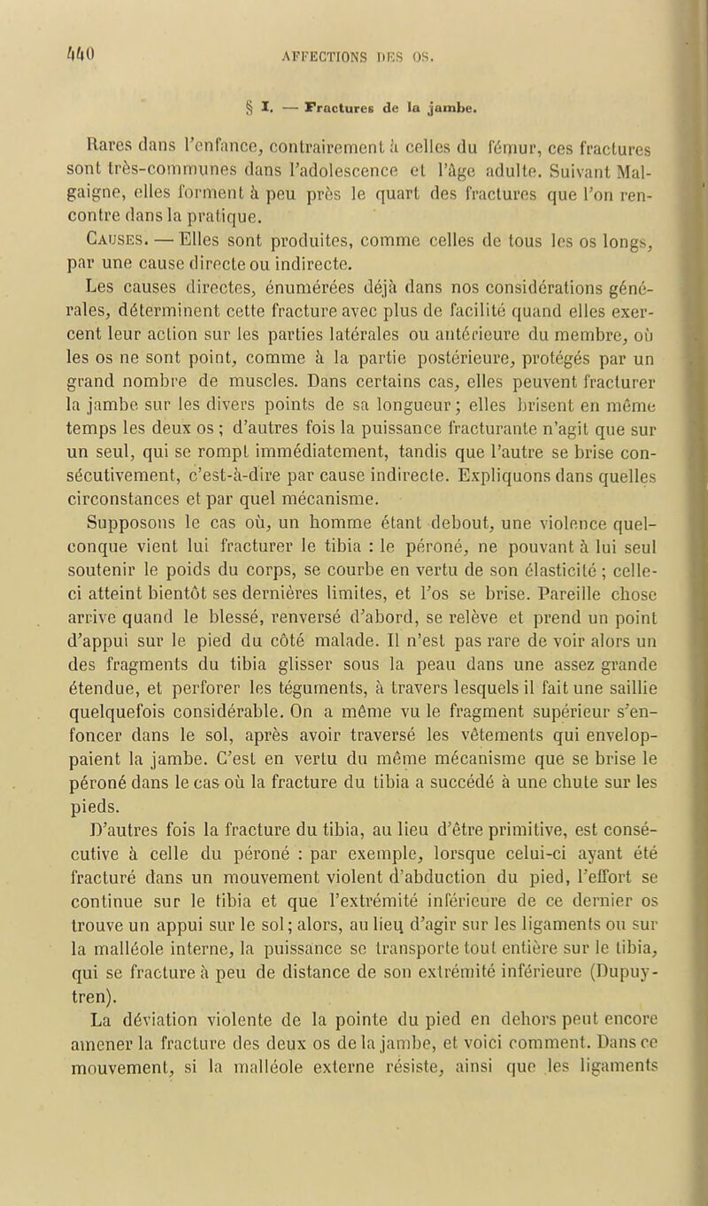 § I. — Fractures de la jambe. Rares dans l'enfance, contrairement à celles du fémur, ces fractures sont très-communes dans l'adolescence et l'âge adulte. Suivant Mal- gaigne, elles forment à peu près le quart des fractures que l'on ren- contre dans la pratique. Causes. — Elles sont produites, comme celles de tous les os longs, par une cause directe ou indirecte. Les causes directes, énumérées déjà dans nos considérations géné- rales, déterminent cette fracture avec plus de facilité quand elles exer- cent leur action sur les parties latérales ou antérieure du membre, où les os ne sont point, comme à la partie postérieure, protégés par un grand nombre de muscles. Dans certains cas, elles peuvent fracturer la jambe sur les divers points de sa longueur; elles brisent en même temps les deux os ; d'autres fois la puissance fracturante n'agit que sur un seul, qui se rompt immédiatement, tandis que l'autre se brise con- sécutivement, c'est-à-dire par cause indirecte. Expliquons dans quelles circonstances et par quel mécanisme. Supposons le cas où, un homme étant debout, une violence quel- conque vient lui fracturer le tibia : le péroné, ne pouvant à lui seul soutenir le poids du corps, se courbe en vertu de son élasticité ; celle- ci atteint bientôt ses dernières limites, et l'os se brise. Pareille chose arrive quand le blessé, renversé d'abord, se relève et prend un point d'appui sur le pied du côté malade. Il n'est pas rare de voir alors un des fragments du tibia glisser sous la peau dans une assez grande étendue, et perforer les téguments, à travers lesquels il fait une saillie quelquefois considérable. On a même vu le fragment supérieur s'en- foncer dans le sol, après avoir traversé les vêtements qui envelop- paient la jambe. C'est en vertu du même mécanisme que se brise le péroné dans le cas où la fracture du tibia a succédé à une chute sur les pieds. D'autres fois la fracture du tibia, au lieu d'être primitive, est consé- cutive à celle du péroné : par exemple, lorsque celui-ci ayant été fracturé dans un mouvement violent d'abduction du pied, l'effort se continue sur le tibia et que l'extrémité inférieure de ce dernier os trouve un appui sur le sol; alors, au lieu d'agir sur les ligaments ou sur la malléole interne, la puissance se transporte tout entière sur le tibia, qui se fracture à peu de distance de son extrémité inférieure (Dupuy- tren). La déviation violente de la pointe du pied en dehors peut encore amener la fracture des deux os delà jambe, et voici comment. Dans ce mouvement, si la malléole externe résiste, ainsi que lés ligament?