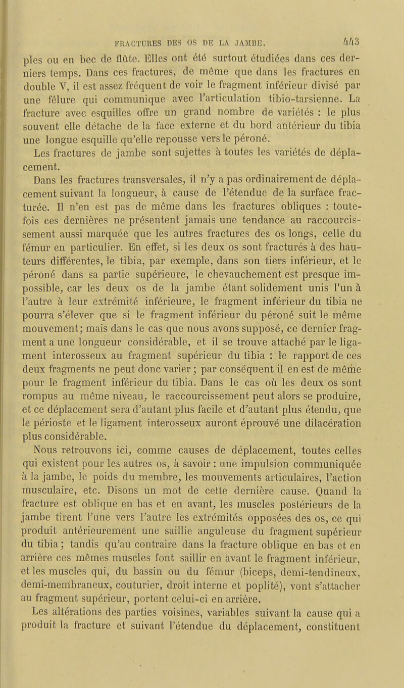 pies ou en bec de flûte, Ulles ont été surtout étudiées dans ces der- niers temps. Dans ces fractures, de même que dans les fractures en double V, il est assez fréquent de voir le fragment inférieur divisé par une fêlure qui communique avec l'articulation tibio-tarsienne. La fracture avec esquilles offre un grand nombre de variétés : le plus souvent elle détacbe de la face externe et du bord antérieur du tibia une longue esquille qu'elle repousse vers le péroné. Les fractures de jambe sont sujettes à toutes les variétés de dépla- cement. Dans les fractures transversales, il n'y a pas ordinairement de dépla- cement suivant la longueur, à cause de l'étendue de la surface frac- turée. Il n'en est pas de même dans les fractures obliques : toute- fois ces dernières ne présentent jamais une tendance au raccourcis- sement aussi marquée que les autres fractures des os longs, celle du fémur en particulier. En effet, si les deux os sont fracturés à des hau- teurs différentes, le tibia, par exemple, dans son tiers inférieur, et le péroné dans sa partie supérieure, le chevauchement est presque im- possible, car les deux os de la jambe étant solidement unis l'un à l'autre à leur extrémité inférieure, le fragment inférieur du tibia ne pourra s'élever que si le fragment inférieur du péroné suit le même mouvement; mais dans le cas que nous avons supposé, ce dernier frag- ment a une longueur considérable, et il se trouve attaché par le liga- ment interosseux au fragment supérieur du tibia : le rapport de ces deux fragments ne peut donc varier ; par conséquent il en est de même pour le fragment inférieur du tibia. Dans le cas où les deux os sont rompus au même niveau, le raccourcissement peut alors se produire, et ce déplacement sera d'autant plus facile et d'autant plus étendu, que le périoste et le ligament interosseux auront éprouvé une dilacération plus considérable. Nous retrouvons ici, comme causes de déplacement, toutes celles qui existent pour les autres os, à savoir : une impulsion communiquée à la jambe, le poids du membre, les mouvements articulaires, l'action musculaire, etc. Disons un mot de cette dernière cause. Quand la fracture est oblique en bas et en avant, les muscles postérieurs de la jambe tirent l'une vers l'autre les extrémités opposées des os, ce qui produit antérieurement une saillie anguleuse du fragment supérieur du tibia; tandis qu'au contraire dans la fracture oblique en bas et en arrière ces mômes muscles font saillir en avant le fragment inférieur, et les muscles qui, du bassin ou du fémur (biceps, demi-tendineux, demi-membraneux, couturier, droit interne et poplité), vont s'attacher au fragment supérieur, portent celui-ci en arrière. Les altérations des parties voisines, variables suivant la cause qui a produit la fracture et suivant l'étendue du déplacement, constituent