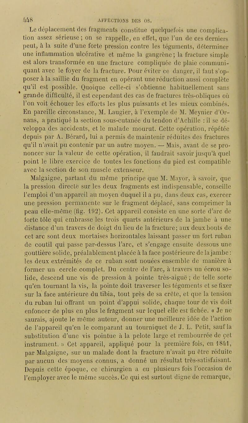 Le déplacement des fragments constitue quelquefois une complica- tion assez sérieuse; on se rappelle, en ell'ct, que l'un de ces derniers peut, à la suite d'une forte pression contre les téguments, déterminer une inflammation ulcérative et môme la gangrène; la fracture simple est alors transformée en une fracture compliquée de plaie communi- quant avec le foyer de la fracture. Pour éviter ce danger, il faut s'op- poser à la saillie du fragment en opérant une réduction aussi complète qu'il est possible. Quoique celle-ci s'obtienne habituellement sans ' grande difficulté, il est cependant des cas de fractures très-obliques où l'on voit échouer les efforts les plus puissants et les mieux combinés. En pareille circonstance, M. Laugier, à l'exemple de M. Meynier d'Or- nans, a pratiqué la section sous-cutanée du tendon d'Achille : il se dé- veloppa des accidents, et le malade mourut. Cette opération, répétée depuis par A. Bérard, lui a permis de maintenir réduites des fractures qu'il n'avait pu contenir par un autre moyen. — Mais, avant de se pro- noncer sur la valeur de cette opération, il faudrait savoir jusqu'à quel point le libre exercice de toutes les fonctions du pied est compatible avec la section de son muscle extenseur. Malgaigoe, partant du même principe que M. Mayor, à savoir, que la pression directe sur les deux fragments est indispensable, conseille l'emploi d'un appareil au moyen duquel il a pu, dans deux cas, exercer une pression permanente sur le fragment déplacé, sans comprimer la peau elle-même (fig. 192). Cet appareil consiste en une sorte d'arc de forte tôle qui embrasse les trois quarts antérieurs de la jambe à une distance d'un travers de doigt du lieu de la fracture; aux deux bouts de cet arc sont deux mortaises horizontales laissant passer un fort ruban de coutil qui passe par-dessus l'arc, et s'engage ensuite dessous une gouttière solide, préalablement placée à la face postérieure de la jambe : les deux extrémités de ce ruban sont nouées ensemble de manière à former un cercle complet. Du centre de l'arc, à travers un écrou so- lide, descend une vis de pression à pointe très-aiguê ; de telle sorte qu'en tournant la vis, la pointe doit traverser les téguments et se fixer sur la face antérieure du tibia, tout près de sa crête, et que la tension du ruban lui offrant un point d'appui solide, chaque tour de vis doit enfoncer de plus en plus le fragment sur lequel elle est fichée, a Je ne saurais, ajoute le môme auteur, donner une meilleure idée de l'action de l'appareil qu'en le comparant au tourniquet de J. L. Petit, sauf la substitution d'une vis pointue à la pelote large et rembourrée de cet instrument. » Cet appareil, appliqué pour la première fois, en 1841, par Malgaigne, sur un malade dont la fracture n'avait pu être réduite par aucun des moyens connus, a donné un résultat très-satisfaisant. Depuis cette époque, ce chirurgien a eu plusieurs fois l'occasion de l'employer avec le même succès. Ce qui est surtout digne de remarque,