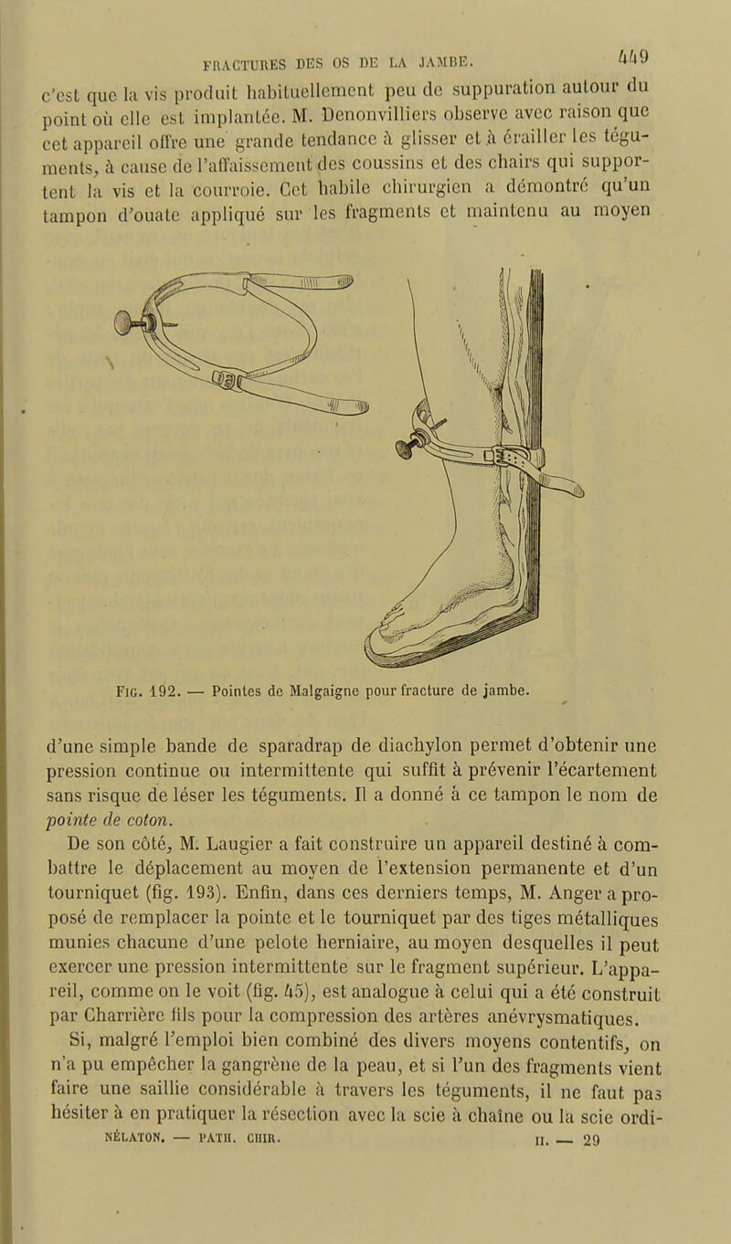 c'est que la vis produit habituellement peu de suppuration autour du point où elle est implantée. M. Denonvilliers observe avec raison que cet appareil offre une grande tendance à glisser et .à ërailler les tégu- ments, à cause de l'affaissement des coussins et des chairs qui suppor- tenl ta vis et la courroie. Cet habile chirurgien a démontré qu'un tampon d'ouate appliqué sur les fragments et maintenu au moyen Fig. 192. — Pointes de Malgaigne pour fracture de jambe. d'une simple bande de sparadrap de diachylon permet d'obtenir une pression continue ou intermittente qui suffit à prévenir l'écartement sans risque de léser les téguments. Il a donné à ce tampon le nom de pointe de coton. De son côté, M. Laugier a fait construire un appareil destiné à com- battre le déplacement au moyen de l'extension permanente et d'un tourniquet (fig. 193). Enfin, dans ces derniers temps, M. Anger a pro- posé de remplacer la pointe et le tourniquet par des tiges métalliques munies chacune d'une pelote herniaire, au moyen desquelles il peut exercer une pression intermittente sur le fragment supérieur. L'appa- reil, comme on le voit (fig. 45), est analogue à celui qui a été construit par Charrièrc fils pour la compression des artères anévrysmatiques. Si, malgré l'emploi bien combiné des divers moyens contentifs, on n'a pu empêcher la gangrène de la peau, et si l'un des fragments vient faire une saillie considérable à travers les téguments, il ne faut pas hésiter à en pratiquer la résection avec la scie à chaîne ou la scie ordi- NÉLATON. — PATU. CUIR. H. 29