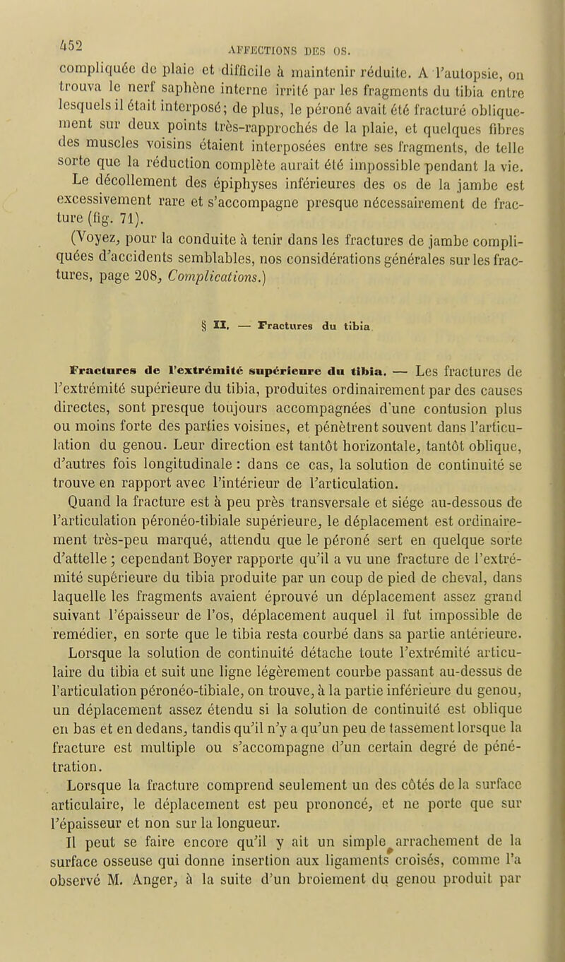 compliquée do plaie et difficile à maintenir réduite. A l'autopsie, on trouva le nerf saphène interne irrité par les fragments du tibia entre lesquels il était interposé; de plus, le péroné avait été fracturé oblique- ment sur deux points très-rapprochés de la plaie, et quelques fibres des muscles voisins étaient interposées entre ses fragments, de telle sorte que la réduction complète aurait été impossible pendant la vie. Le décollement des épiphyses inférieures des os de la jambe est excessivement rare et s'accompagne presque nécessairement de frac- ture (fig. 71). (Voyez, pour la conduite h tenir dans les fractures de jambe compli- quées d'accidents semblables, nos considérations générales sur les frac- tures, page 208, Complications.) § II. — Fractures du tibia Fractures de l'extrémité supérieure du tibia. — Les fractures de l'extrémité supérieure du tibia, produites ordinairement par des causes directes, sont presque toujours accompagnées d'une contusion plus ou moins forte des parties voisines, et pénètrent souvent dans l'articu- lation du genou. Leur direction est tantôt horizontale, tantôt oblique, d'autres fois longitudinale : dans ce cas, la solution de continuité se trouve en rapport avec l'intérieur de l'articulation. Quand la fracture est à peu près transversale et siège au-dessous de l'articulation péronéo-tibiale supérieure, le déplacement est ordinaire- ment très-peu marqué, attendu que le péroné sert en quelque sorte d'attelle ; cependant Boyer rapporte qu'il a vu une fracture de l'extré- mité supérieure du tibia produite par un coup de pied de cheval, dans laquelle les fragments avaient éprouvé un déplacement assez grand suivant l'épaisseur de l'os, déplacement auquel il fut impossible de remédier, en sorte que le tibia resta courbé dans sa partie antérieure. Lorsque la solution de continuité détache toute l'extrémité articu- laire du tibia et suit une ligne légèrement courbe passant au-dessus de l'articulation péronéo-tibiale, on trouve, à la partie inférieure du genou, un déplacement assez étendu si la solution de continuité est oblique en bas et en dedans, tandis qu'il n'y a qu'un peu de tassement lorsque la fracture est multiple ou s'accompagne d'un certain degré de péné- tration. Lorsque la fracture comprend seulement un des côtés de la surface articulaire, le déplacement est peu prononcé, et ne porte que sur l'épaisseur et non sur la longueur. Il peut se faire encore qu'il y ait un simple arrachement de la surface osseuse qui donne insertion aux ligaments croisés, comme l'a observé M. Angcr, à la suite d'un broiement du genou produit par