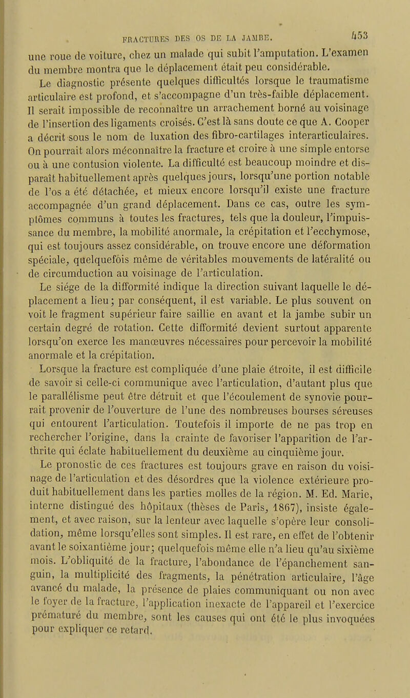 une roue de voiture, chez un malade qui subit l'amputation. L'examen du membre montra que le déplacement était peu considérable. Le diagnostic présente quelques difficultés lorsque le traumatisme articulaire est profond, et s'accompagne d'un très-faible déplacement. Il serait impossible de reconnaître un arrachement borné au voisinage de l'insertion des ligaments croisés. C'est là sans doute ce que A. Cooper a décrit sous le nom de luxation des fibro-cartilages interarticulaires. On pourrait alors méconnaître la fracture et croire à une simple entorse ou à une contusion violente. La difficulté est beaucoup moindre et dis- paraît habituellement après quelques jours, lorsqu'une portion notable de l'os a été détachée, et mieux encore lorsqu'il existe une fracture accompagnée d'un grand déplacement. Dans ce cas, outre les sym- ptômes communs à toutes les fractures, tels que la douleur, l'impuis- sance du membre, la mobilité anormale, la crépitation et l'ecchymose, qui est toujours assez considérable, on trouve encore une déformation spéciale, quelquefois même de véritables mouvements de latéralité ou de circumduction au voisinage de l'articulation. Le siège de la difformité indique la direction suivant laquelle le dé- placement a lieu; par conséquent, il est variable. Le plus souvent on voit le fragment supérieur faire saillie en avant et la jambe subir un certain degré de rotation. Cette difformité devient surtout apparente lorsqu'on exerce les manœuvres nécessaires pour percevoir la mobilité anormale et la crépitation. Lorsque la fracture est compliquée d'une plaie étroite, il est difficile de savoir si celle-ci communique avec l'articulation, d'autant plus que le parallélisme peut être détruit et que l'écoulement de synovie pour- rait provenir de l'ouverture de l'une des nombreuses bourses séreuses qui entourent l'articulation. Toutefois il importe de ne pas trop en rechercher l'origine, dans la crainte de favoriser l'apparition de l'ar- thrite qui éclate habituellement du deuxième au cinquième jour. Le pronostic de ces fractures est toujours grave en raison du voisi- nage de l'articulation et des désordres que la violence extérieure pro- duit habituellement dans les parties molles de la région. M. Ed. Marie, interne distingué des hôpitaux (thèses de Paris, 1867), insiste égale- ment, et avec raison, sur la lenteur avec laquelle s'opère leur consoli- dation, même lorsqu'elles sont simples. Il est rare, en effet de l'obtenir avant le soixantième jour; quelquefois même elle n'a lieu qu'au sixième mois. L'obliquité de la fracture, l'abondance de l'épanchement san- guin, la multiplicité des fragments, la pénétration articulaire, l'âge avancé du malade, la présence de plaies communiquant ou non avec le loyer de la fracture, l'application inexacte de l'appareil et l'exercice prématuré du membre, sont les causes qui ont été le plus invoquées pour expliquer ce retard.