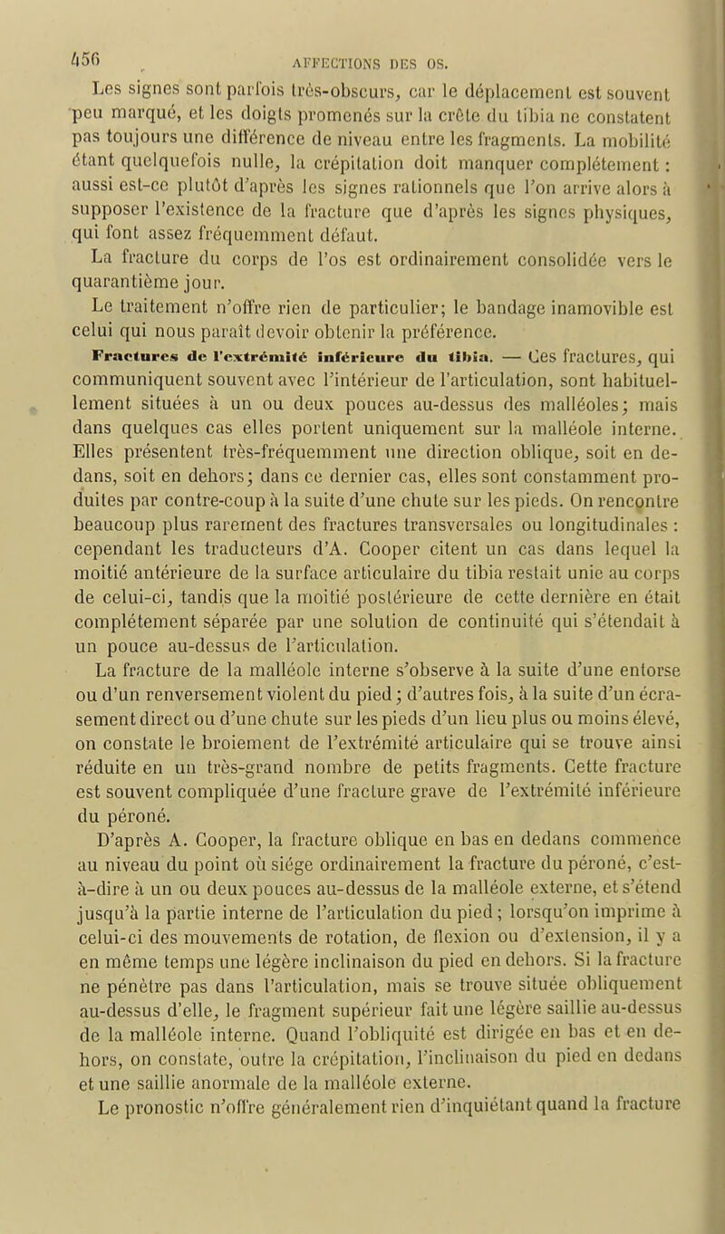 Les signes sont parfois très-obscurs, car le déplacement est souvent •peu marqué, et les doigts promenés sur la crête du tibia ne constatent pas toujours une différence de niveau entre les fragments. La mobilité étant quelquefois nulle, la crépitation doit manquer complètement : aussi est-ce plutôt d'après les signes rationnels que l'on arrive alors à supposer l'existence de la fracture que d'après les signes physiques, qui font assez fréquemment défaut. La fracture du corps de l'os est ordinairement consolidée vers le quarantième jour. Le traitement n'offre rien de particulier; le bandage inamovible est celui qui nous paraît devoir obtenir la préférence. Fractures de l'extrémité inférieure du tibia. — OCS fractures, qui communiquent souvent avec l'intérieur de l'articulation, sont habituel- lement situées à un ou deux pouces au-dessus des malléoles; mais dans quelques cas elles portent uniquement sur la malléole interne. Elles présentent très-fréquemment une direction oblique, soit en de- dans, soit en dehors; dans ce dernier cas, elles sont constamment pro- duites par contre-coup à la suite d'une chute sur les pieds. On rencontre beaucoup plus rarement des fractures transversales ou longitudinales : cependant les traducteurs d'A. Cooper citent un cas dans lequel la moitié antérieure de la surface articulaire du tibia restait unie au corps de celui-ci, tandis que la moitié postérieure de cette dernière en était complètement séparée par une solution de continuité qui s'étendait à un pouce au-dessus de l'articulation. La fracture de la malléole interne s'observe à la suite d'une entorse ou d'un renversement violent du pied; d'autres fois, à la suite d'un écra- sement direct ou d'une chute sur les pieds d'un lieu plus ou moins élevé, on constate le broiement de l'extrémité articulaire qui se trouve ainsi réduite en un très-grand nombre de petits fragments. Cette fracture est souvent compliquée d'une fracture grave de l'extrémité inférieure du péroné. D'après A. Cooper, la fracture oblique en bas en dedans commence au niveau du point où siège ordinairement la fracture du péroné, c'est- à-dire à un ou deux pouces au-dessus de la malléole externe, et s'étend jusqu'à la partie interne de l'articulation du pied ; lorsqu'on imprime à celui-ci des mouvements de rotation, de flexion ou d'extension, il y a en même temps une légère inclinaison du pied en dehors. Si la fracture ne pénètre pas dans l'articulation, mais se trouve située obliquement au-dessus d'elle, le fragment supérieur fait une légère saillie au-dessus de la malléole interne. Quand l'obliquité est dirigée en bas et en de- hors, on constate, outre la crépitation, l'inclinaison du pied en dedans et une saillie anormale de la malléole externe. Le pronostic n'offre généralement rien d'inquiétant quand la fracture