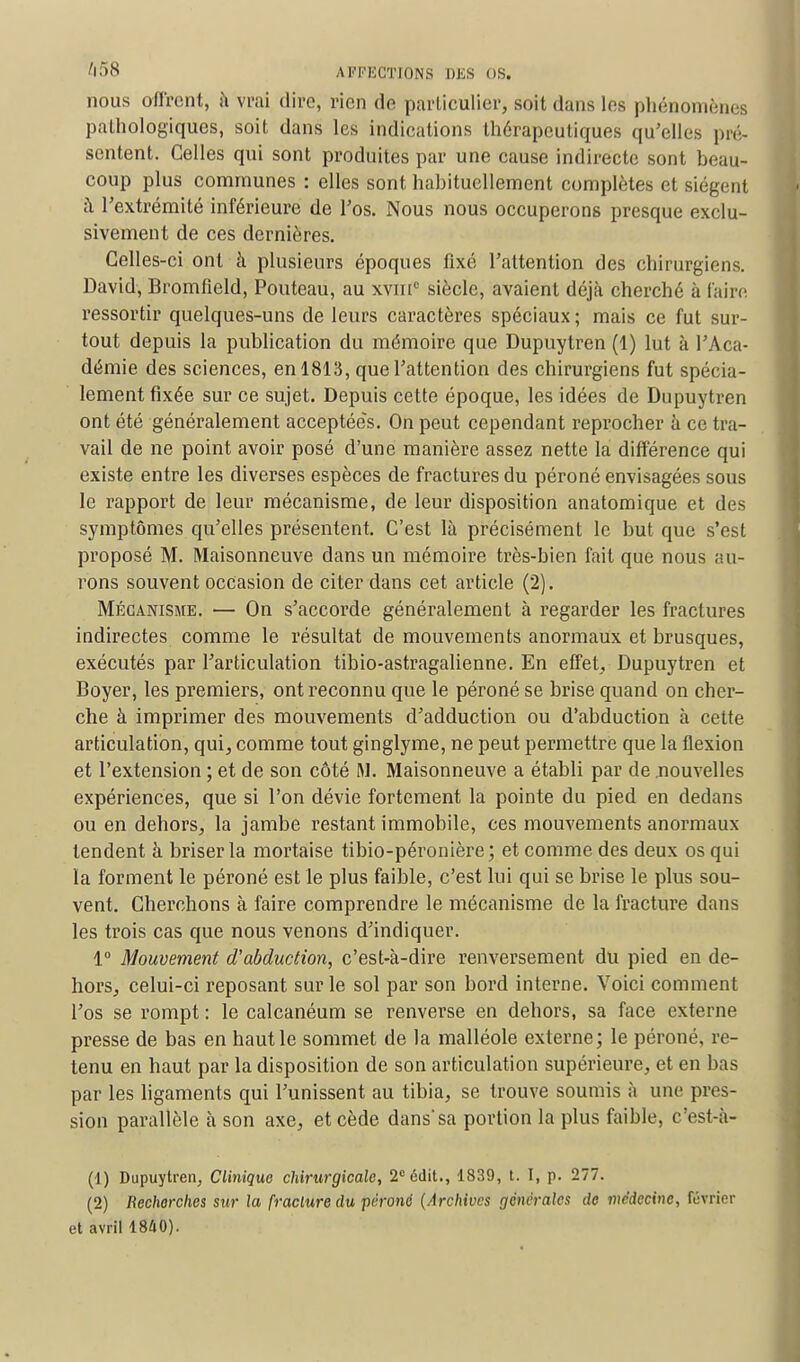 nous offrent, à vrai dire, rien de particulier; soit dans les phénomènes pathologiques, soit dans les indications thérapeutiques qu'elles pré- sentent. Celles qui sont produites par une cause indirecte sont beau- coup plus communes : elles sont habituellement complètes etsiégenl à l'extrémité inférieure de l'os. Nous nous occuperons presque exclu- sivement de ces dernières. Celles-ci ont à plusieurs époques fixé l'attention des chirurgiens. David, Bromfîeld, Pouteau, au xvin0 siècle, avaient déjà cherché à faire ressortir quelques-uns de leurs caractères spéciaux; mais ce fut sur- tout depuis la publication du mémoire que Dupuytren (1) lut à l'Aca- démie des sciences, en 1813, que l'attention des chirurgiens fut spécia- lement fixée sur ce sujet. Depuis cette époque, les idées de Dupuytren ont été généralement acceptées. On peut cependant reprocher à ce tra- vail de ne point avoir posé d'une manière assez nette la différence qui existe entre les diverses espèces de fractures du péroné envisagées sous le rapport de leur mécanisme, de leur disposition anatomique et des symptômes qu'elles présentent. C'est là précisément le but que s'est proposé M. Maisonneuve dans un mémoire très-bien fait que nous au- rons souvent occasion de citer dans cet article (2). Mécanisme. — On s'accorde généralement à regarder les fractures indirectes comme le résultat de mouvements anormaux et brusques, exécutés par l'articulation tibio-astragalienne. En effet, Dupuytren et Boyer, les premiers, ont reconnu que le péroné se brise quand on cher- che à imprimer des mouvements d'adduction ou d'abduction à cette articulation, qui, comme tout ginglyme, ne peut permettre que la flexion et l'extension ; et de son côté M. Maisonneuve a établi par de .nouvelles expériences, que si l'on dévie fortement la pointe du pied en dedans ou en dehors, la jambe restant immobile, ces mouvements anormaux tendent à briser la mortaise tibio-péronière; et comme des deux os qui la forment le péroné est le plus faible, c'est lui qui se brise le plus sou- vent. Cherchons à faire comprendre le mécanisme de la fracture dans les trois cas que nous venons d'indiquer. 1° Mouvement d'abduction, c'est-à-dire renversement du pied en de- hors, celui-ci reposant sur le sol par son bord interne. Voici comment l'os se rompt : le calcanéum se renverse en dehors, sa face externe presse de bas en haut le sommet de la malléole externe; le péroné, re- tenu en haut par la disposition de son articulation supérieure, et en bas par les ligaments qui l'unissent au tibia, se trouve soumis à une pres- sion parallèle à son axe, et cède dans sa portion la plus faible, c'est-à- (1) Dupuytren, Clinique chirurgicale, 2°édit., 1839, t. I, p. 277. (2) Recherches sur la [raclure du péroné (Archives générales de médecine, Février et avril 1840).