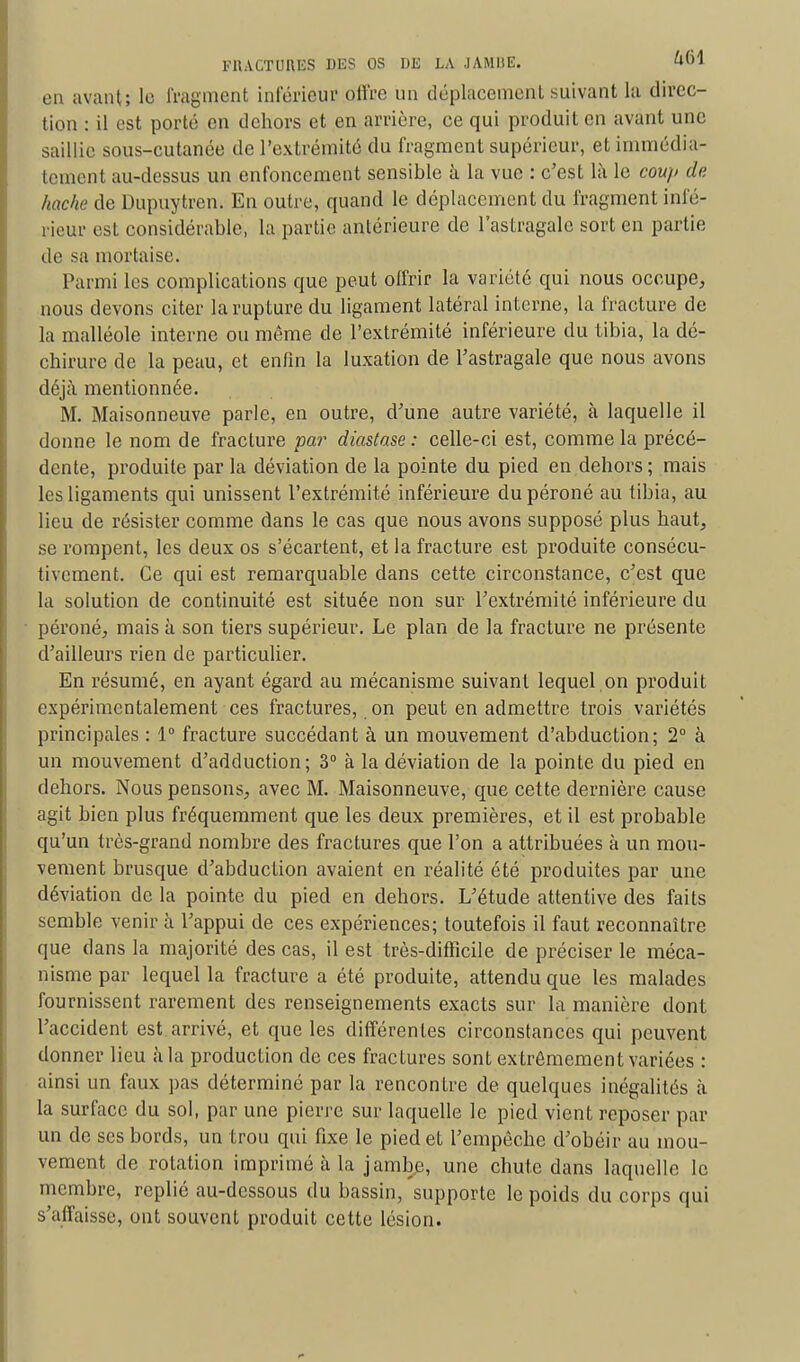 en avant; le fragment inférieur offre un déplacement suivant la direc- tion : il est porté en dehors et en arrière, ce qui produit en avant une saillie sous-cutanée de l'extrémité du fragment supérieur, et immédia- tement au-dessus un enfoncement sensible à La vue : c'est là le coup de hache de Dupuytren. En outre, quand le déplacement du fragment infé- rieur est considérable, la partie antérieure de l'astragale sort en partie de sa mortaise. Parmi les complications que peut offrir la variété qui nous occupe, nous devons citer la rupture du ligament latéral interne, la fracture de la malléole interne ou même de l'extrémité inférieure du tibia, la dé- chirure de la peau, et enfin la luxation de l'astragale que nous avons déjà mentionnée. M. Maisonneuve parle, en outre, d'une autre variété, à laquelle il donne le nom de fracture par diastase : celle-ci est, comme la précé- dente, produite par la déviation de la pointe du pied en dehors ; mais les ligaments qui unissent l'extrémité inférieure du péroné au tibia, au lieu de résister comme dans le cas que nous avons supposé plus haut, se rompent, les deux os s'écartent, et la fracture est produite consécu- tivement. Ce qui est remarquable dans cette circonstance, c'est que la solution de continuité est située non sur l'extrémité inférieure du péroné, mais à son tiers supérieur. Le plan de la fracture ne présente d'ailleurs rien de particulier. En résumé, en ayant égard au mécanisme suivant lequel.on produit expérimentalement ces fractures, on peut en admettre trois variétés principales : 1° fracture succédant à un mouvement d'abduction; 2° à un mouvement d'adduction; 3° à la déviation de la pointe du pied en dehors. Nous pensons, avec M. Maisonneuve, que cette dernière cause agit bien plus fréquemment que les deux premières, et il est probable qu'un très-grand nombre des fractures que l'on a attribuées à un mou- vement brusque d'abduction avaient en réalité été produites par une déviation de la pointe du pied en dehors. L'étude attentive des faits semble venir à l'appui de ces expériences; toutefois il faut reconnaître que dans la majorité des cas, il est très-difficile de préciser le méca- nisme par lequel la fracture a été produite, attendu que les malades fournissent rarement des renseignements exacts sur la manière dont l'accident est arrivé, et que les différentes circonstances qui peuvent donner lieu à la production de ces fractures sont extrêmement variées : ainsi un faux pas déterminé par la rencontre de quelques inégalités à la surface du sol, par une pierre sur laquelle le pied vient reposer par un de ses bords, un trou qui fixe le pied et l'empêche d'obéir au mou- vement de rotation imprimé à la jamb.e, une chute dans laquelle le membre, replié au-dessous du bassin, supporte le poids du corps qui s'affaisse, ont souvent produit cette lésion.