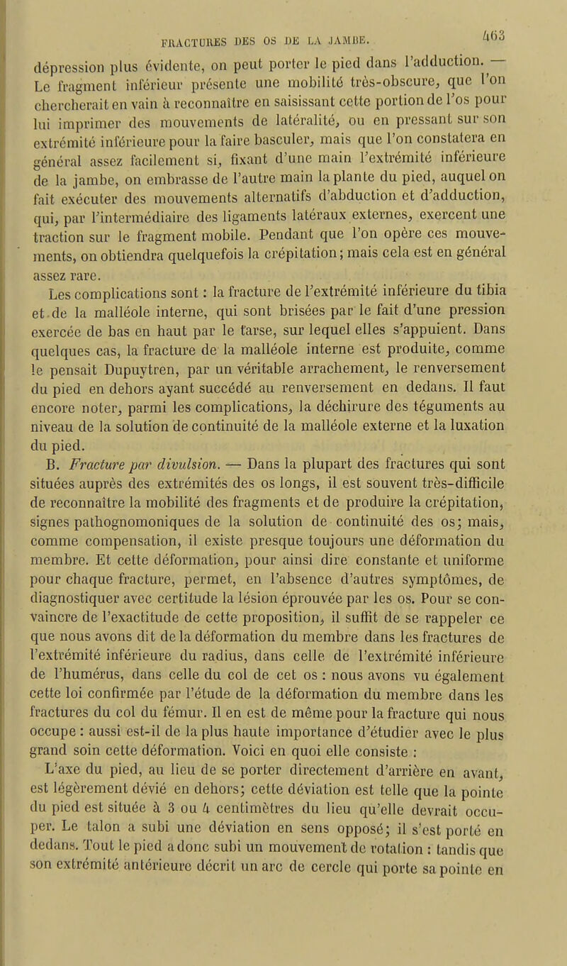 dépression plus évidente, on peut porter le pied dans l'adduction. — Le fragment inférieur présente une mobilité très-obscure, que l'on chercherait en vain à reconnaître en saisissant cette portion de l'os pour lui imprimer des mouvements de latéralité, ou en pressant sur son extrémité inférieure pour la faire basculer, mais que l'on constatera en général assez facilement si, fixant d'une main l'extrémité inférieure de la jambe, on embrasse de l'autre main la plante du pied, auquel on fait exécuter des mouvements alternatifs d'abduction et d'adduction, qui, par l'intermédiaire des ligaments latéraux externes, exercent une traction sur le fragment mobile. Pendant que l'on opère ces mouve- ments, on obtiendra quelquefois la crépitation; mais cela est en général assez rare. Les complications sont : la fracture de l'extrémité inférieure du tibia et de la malléole interne, qui sont brisées par le fait d'une pression exercée de bas en haut par le tarse, sur lequel elles s'appuient. Dans quelques cas, la fracture de la malléole interne est produite, comme le pensait Dupuytren, par un véritable arrachement, le renversement du pied en dehors ayant succédé au renversement en dedans. Il faut encore noter, parmi les complications, la déchirure des téguments au niveau de la solution de continuité de la malléole externe et la luxation du pied. B. Fracture par divulsion. — Dans la plupart des fractures qui sont situées auprès des extrémités des os longs, il est souvent très-difficile de reconnaître la mobilité des fragments et de produire la crépitation, signes pathognomoniques de la solution de continuité des os; mais, comme compensation, il existe presque toujours une déformation du membre. Et cette déformation, pour ainsi dire constante et uniforme pour chaque fracture, permet, en l'absence d'autres symptômes, de diagnostiquer avec certitude la lésion éprouvée par les os. Pour se con- vaincre de l'exactitude de cette proposition, il suffit de se rappeler ce que nous avons dit de la déformation du membre dans les fractures de l'extrémité inférieure du radius, dans celle de l'extrémité inférieure de l'humérus, dans celle du col de cet os : nous avons vu également cette loi confirmée par l'étude de la déformation du membre dans les fractures du col du fémur. Il en est de même pour la fracture qui nous occupe : aussi est-il de la plus haute importance d'étudier avec le plus grand soin cette déformation. Voici en quoi elle consiste : L'axe du pied, au lieu de se porter directement d'arrière en avant, est légèrement dévié en dehors; cette déviation est telle que la pointe du pied est située à 3 ou k centimètres du lieu qu'elle devrait occu- per. Le talon a subi une déviation en sens opposé; il s'est porté en dedans. Tout le pied a donc subi un mouvement de rotation : tandis que son extrémité antérieure décrit un arc de cercle qui porte sa pointe en