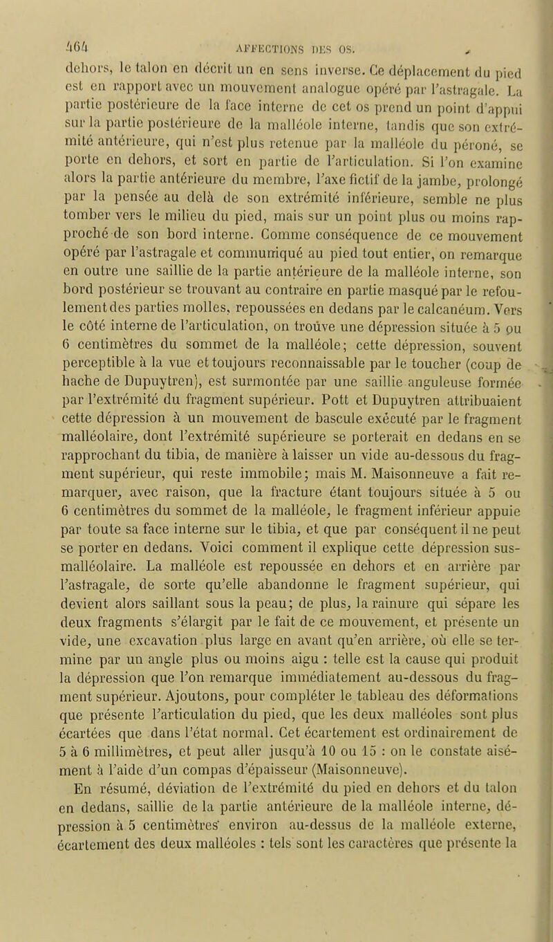 dehors, le talon en décrit un en sens inverse. Ce déplacement du pied est en rapport avec un mouvement analogue opéré par l'astragale. La partie postérieure de la face interne de cet os prend un point d appui sur la partie postérieure de la malléole interne, tandis que son extré- mité antérieure, qui n'est plus retenue par la malléole du péroné, se porte en dehors, et sort en partie de l'articulation. Si l'on examine alors la partie antérieure du membre, l'axe fictif de la jambe, prolongé par la pensée au delà de son extrémité inférieure, semble ne plus tomber vers le milieu du pied, mais sur un point plus ou moins rap- proché de son bord interne. Comme conséquence de ce mouvement opéré par l'astragale et communiqué au pied tout entier, on remarque en outre une saillie de la partie antérieure de la malléole interne, son bord postérieur se trouvant au contraire en partie masqué par le refou- lement des parties molles, repoussées en dedans par le calcanéum. Vers le côté interne de l'articulation, on trouve une dépression située à 5 ou 6 centimètres du sommet de la malléole; cette dépression, souvent perceptible à la vue et toujours reconnaissable par le toucher (coup de hache de Dupuytren), est surmontée par une saillie anguleuse formée par l'extrémité du fragment supérieur. Pott et Dupuytren attribuaient cette dépression à un mouvement de bascule exécuté par le fragment malléolaire, dont l'extrémité supérieure se porterait en dedans en se rapprochant du tibia, de manière à laisser un vide au-dessous du frag- ment supérieur, qui reste immobile; mais M. Maisonneuve a fait re- marquer, avec raison, que la fracture étant toujours située à 5 ou 6 centimètres du sommet de la malléole, le fragment inférieur appuie par toute sa face interne sur le tibia, et que par conséquent il ne peut se porter en dedans. Voici comment il explique cette dépression sus- malléolaire. La malléole est repoussée en dehors et en arrière par l'astragale, de sorte qu'elle abandonne le fragment supérieur, qui devient alors saillant sous la peau; de plus, la rainure qui sépare les deux fragments s'élargit par le fait de ce mouvement, et présente un vide, une excavation plus large en avant qu'en arrière, où elle se ter- mine par un angle plus ou moins aigu : telle est la cause qui produit la dépression que Ton remarque immédiatement au-dessous du frag- ment supérieur. Ajoutons, pour compléter le tableau des déformations que présente l'articulation du pied, que les deux malléoles sont plus écartées que dans l'état normal. Cet écartement est ordinairement de 5 à 6 millimètres, et peut aller jusqu'à 10 ou 15 : on le constate aisé- ment à l'aide d'un compas d'épaisseur (Maisonneuve). En résumé, déviation de l'extrémité du pied en dehors et du talon en dedans, saillie de la partie antérieure de la malléole interne, dé- pression à 5 centimètres' environ au-dessus de la malléole externe, écartement des deux malléoles : tels sont les caractères que présente la