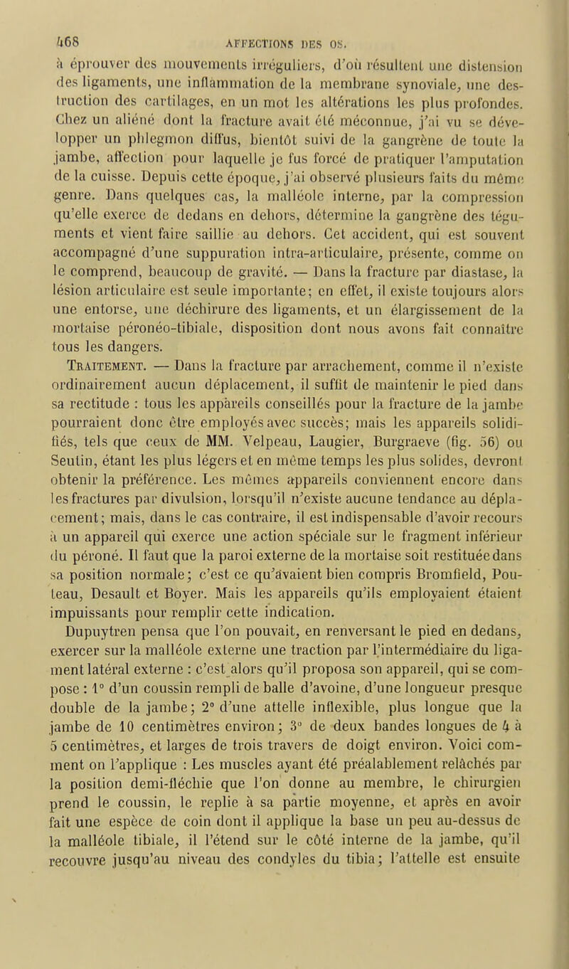 à éprouver des mouvements irréguliers, d'où résultenl une distension des ligaments, nue inflammation de la membrane synoviale, une des- truction des cartilages, en un mot les altérations les plus profondes. Chez un aliéné dont la fracture avait clé méconnut;, j'ai vu se déve- lopper un phlegmon diffus, bientôt suivi de la gangrène de toule la jambe, affection pour laquelle je fus forcé de pratiquer l'amputation de la cuisse. Depuis cette époque, j'ai observé plusieurs faits du même genre. Dans quelques cas, la malléole interne, par la compression qu'elle exerce de dedans en dehors, détermine la gangrène des tégu- ments et vient faire saillie au dehors. Cet accident, qui est souvent accompagné d'une suppuration intra-arliculaire, présente, comme on le comprend, beaucoup de gravité. — Dans la fracture par diastase, la lésion articulaire est seule importante; en effet, il existe toujours alors une entorse, une déchirure des ligaments, et un élargissement de la mortaise péronéo-tibiale, disposition dont nous avons fait connaître tous les dangers. Traitement. — Dans la fracture par arrachement, comme il n'existe ordinairement aucun déplacement, il suffit de maintenir le pied dans sa rectitude : tous les appareils conseillés pour la fracture de la jambe pourraient donc être employés avec succès; mais les appareils solidi- fiés, tels que ceux de MM. Velpeau, Laugier, Burgraeve (fig. 56) ou Seulin, étant les plus légers et en môme temps les plus solides, devront obtenir la préférence. Les mêmes appareils conviennent encore dans les fractures par divulsion, lorsqu'il n'existe aucune tendance au dépla- cement; mais, dans le cas contraire, il est indispensable d'avoir recours à un appareil qui exerce une action spéciale sur le fragment inférieur du péroné. Il faut que la paroi externe de la mortaise soit restituée dans sa position normale; c'est ce qu'avaient bien compris Bromfield, Pou- teau, Desault et Boyer. Mais les appareils qu'ils employaient étaient impuissants pour remplir cette indication. Dupuytren pensa que l'on pouvait, en renversant le pied en dedans, exercer sur la malléole externe une traction par l'intermédiaire du liga- ment latéral externe : c'est alors qu'il proposa son appareil, qui se com- pose : 1° d'un coussin rempli de balle d'avoine, d'une longueur presque double de la jambe; 2° d'une attelle inflexible, plus longue que la jambe de 10 centimètres environ; 3° de deux bandes longues de k à 5 centimètres, et larges de trois travers de doigt environ. Voici com- ment on l'applique : Les muscles ayant été préalablement relâchés par la position demi-fléchie que l'on donne au membre, le chirurgien prend le coussin, le replie à sa partie moyenne, et après en avoir fait une espèce de coin dont il applique la base un peu au-dessus de la malléole tibiale, il l'étend sur le côté interne de la jambe, qu'il recouvre jusqu'au niveau des condyles du tibia; l'attelle est ensuite