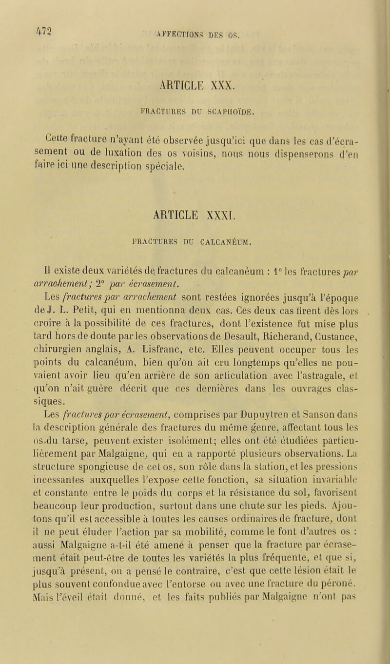 M'2 ARTICLE XXX. FRACTURES DU SCAPHOÏDE. Cette fracture n'ayant été observée jusqu'ici que dans les cas d'écra- sement ou de luxation des os voisins, nous nous dispenserons d'en faire ici une description spéciale. ARTICLE XXXI. FRACTURES DU CALCANÈUM. Il existe deux variétés de fractures du calcanèum : 1° les l'racLures par arracJiement ; 2° par écrasement. Les fractures par arrachement sont restées ignorées jusqu'à l'époque de J. L. Petit, qui en mentionna deux cas. Ces deux cas firent dès lors croire à la possibilité de ces fractures, dont l'existence fut mise plus tard hors de doute par les observations de Desault, Richerand, Custance, chirurgien anglais, A. Lisfranc, etc. Elles peuvent occuper tous les points du calcanèum, bien qu'on ait cru longtemps qu'elles ne pou- vaient avoir lieu qu'en arrière de son articulation avec l'astragale, el qu'on n'ait guère décrit que ces dernières dans les ouvrages clas- siques. Les fractures par écrasement, comprises par Dupuytren et Sanson dans la description générale des fractures du même genre, affectant tous les os.du tarse, peuvent exister isolément; elles ont été étudiées particu- lièrement par Malgaigne, qui en a rapporté plusieurs observations. La structure spongieuse de cet os, son rôle dans la station, et les pressions incessantes auxquelles l'expose cette fonction, sa situation invariable et constante entre le poids du corps et la résistance du sol, favorisent beaucoup leur production, surtout dans une chute sur les pieds. Ajou- tons qu'il est accessible à toutes les causes ordinaires de fracture, dont il ne peut éluder l'action par sa mobilité, comme le font d'autres os : aussi Malgaigne a-t-il été amené à penser que la fracture par écrase- ment était peut-être de toutes les variétés la plus fréquente, et qu<' si, jusqu'à présent, on a pensé le contraire, c'est que celte lésion était le plus souvent confondue avec l'entorse ou avec une fracture du péroné. Mais l'éveil étail donné, et les faits publiés par Malgaigne n'ont pas