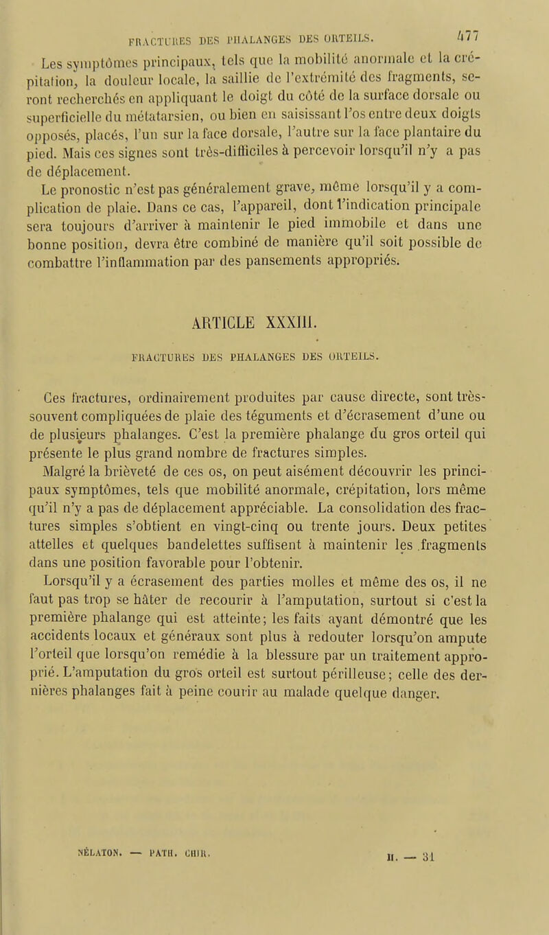 FRACTURES DES PHALANGES DES ORTEILS. 477 Les symptômes principaux, tels que la mobilité anormale et la cré- pitation, la douleur locale, la saillie de l'extrémité des fragments, se- ront recherchés en appliquant le doigt du côté de la surface dorsale ou superficielle du métatarsien, ou bien en saisissant Tos entre deux doigts opposés, placés, l'un sur la face dorsale, l'autre sur la face plantaire du pied. Mais ces signes sont trôs-difticiles à percevoir lorsqu'il n'y a pas de déplacement. Le pronostic n'est pas généralement grave, même lorsqu'il y a com- plication de plaie. Dans ce cas, l'appareil, dont l'indication principale sera toujours d'arriver à maintenir le pied immobile et dans une bonne position, devra être combiné de manière qu'il soit possible de combattre l'inflammation par des pansements appropriés. ARTICLE XXXI11. FRACTURES DES PHALANGES DES ORTEILS. Ces fractures, ordinairement produites par cause directe, sont très- souvent compliquées de plaie des téguments et d'écrasement d'une ou de plusieurs phalanges. C'est la première phalange du gros orteil qui présente le plus grand nombre de fractures simples. Malgré la brièveté de ces os, on peut aisément découvrir les princi- paux symptômes, tels que mobilité anormale, crépitation, lors même qu'il n'y a pas de déplacement appréciable. La consolidation des frac- tures simples s'obtient en vingt-cinq ou trente jours. Deux petites attelles et quelques bandelettes suffisent à maintenir les .fragments dans une position favorable pour l'obtenir. Lorsqu'il y a écrasement des parties molles et même des os, il ne faut pas trop se hâter de recourir à l'amputation, surtout si c'est la première phalange qui est atteinte ; les faits ayant démontré que les accidents locaux et généraux sont plus à redouter lorsqu'on ampute l'orteil que lorsqu'on remédie à la blessure par un traitement appro- prié. L'amputation du gros orteil est surtout périlleuse; celle des der- nières phalanges fait à peine courir au malade quelque danger. NÉLATON. — l'ATIl. Cllllt. II. — 31