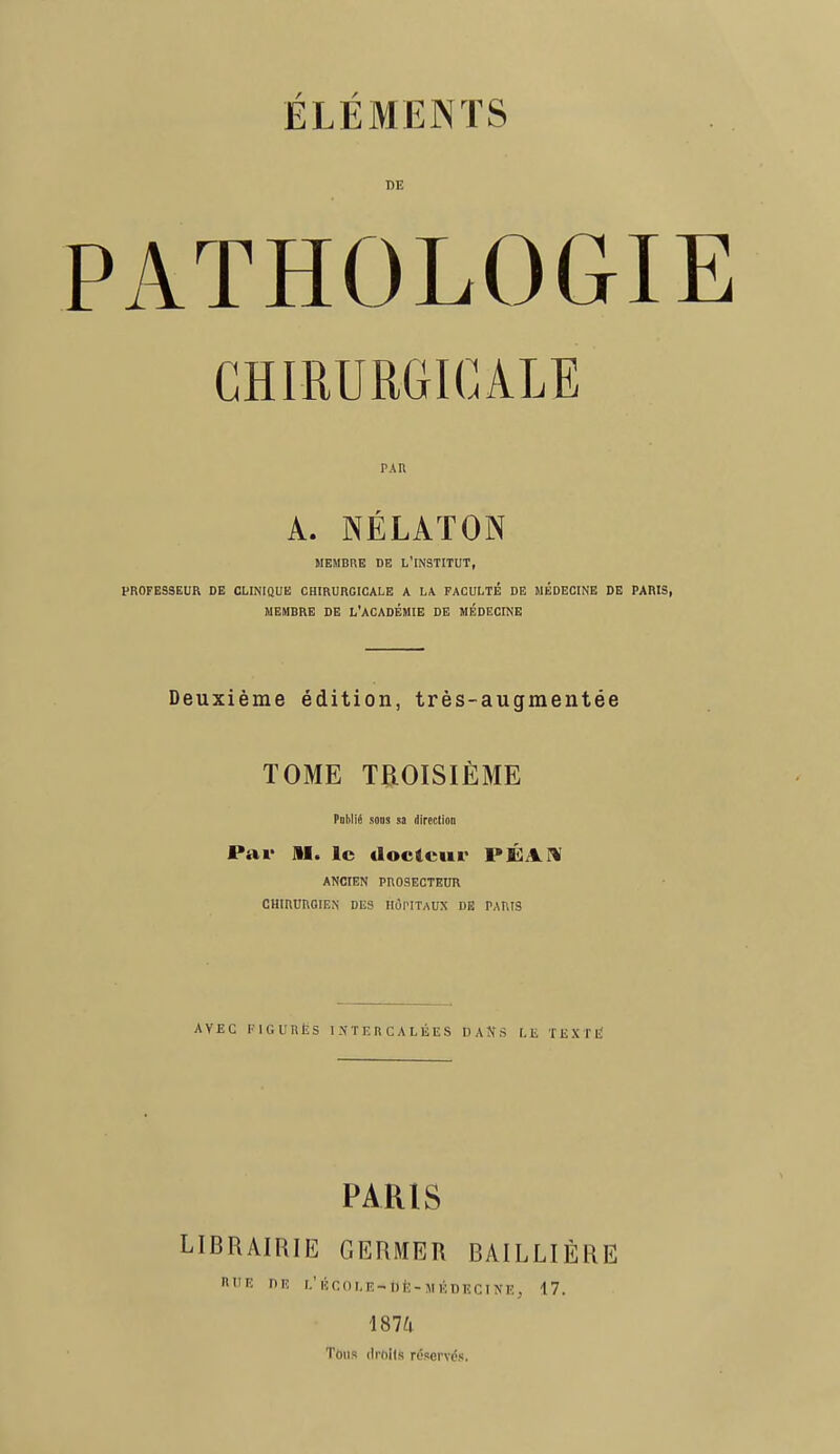 DE PATHOLOGI CHIRURGICALE pau A. NÉLATON MEMBRE DE L'INSTITUT, PROFESSEUR DE CLINIQUE CHIRURGICALE A LA FACULTÉ DE MÉDECINE DE PARIS, MEMBRE DE L'ACADÉMIE DE MÉDECINE Deuxième édition, très-augmentée TOME TROISIÈME Pnlilié sons sa direction Par Al. le docteur PÉAi ANCIEN PROSECTEUR CHIRURGIEN DES HÔPITAUX DE PARIS AVEC FIGURÉS INTERCALÉES DANS LE TEXTÉ PARIS LIBRAIRIE GERMER BAILLIÈRE ni'É nu L1 ÉCOLE-* DÊ-MiDBCINEj 17. 1874 Tous drhils réservés.