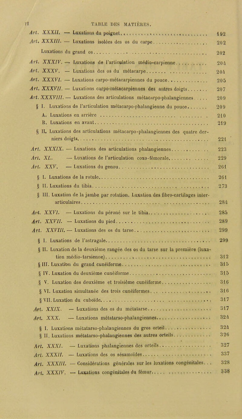 tl TABLE DES MATIÈRES. Art. XXXII. — Luxations du poignet 192 Art. XXXIII. — Luxations isolées des os du carpe 202 Luxations du grand os 202 Art. XXXIV. — Luxations de l'articulation médio-carpienne 204 Art. XXXV. — Luxations des os du métacarpe 204 Art. XXXVI. — Luxations carpo-métacarpiennes du pouce 205 Art. XXXVII. — Luxations cajrpo-métacarpiennes des autres doigts 207 Art. XXXVIII.— Luxations des articulations métacarpo-phalangiennes 209 § I. Luxations de l'articulation raétacarpo-phalangienne du pouce 209 A. Luxations en arrière 210 B. Luxations en avant 219 § II. Luxations des articulations métacarpo-phalangiennes des quatre der- niers doigts. 221 Art. XXXIX. — Luxations des articulations phalangiennes 223 Art. XL. — Luxations de l'articulation coxo-fémorale 229 Art. XXV. — Luxations du genou. . 261 § I. Luxations de la rotule 261 § IL Luxations du tibia 273 § III. Luxation de la jambe par rotation. Luxation des fibro-cartilages inter- articulaires 284 Art. XXVI. — Luxations du péroné sur le tibia.. 285 Art. XXVII. — Luxations du pied 289 Art. XXVIII. — Luxations des os du tarse 299 § I. Luxations de l'astragale 299 § II. Luxation de la deuxième rangée des os du tarse sur la première (luxa- tion médio-tarsienne) 312 § III. Luxatrou du grand cunéiforme 315 § IV. Luxation du deuxième cunéiforme 315 § V. Luxation des deuxième et troisième cunéiforme 316 § VI. Luxation simultanée des trois cunéiformes. .. 316 § VII. Luxation du cuboïde 317 Art. XXIX. — Luxations des os du métatarse 317 Art. XXX. — Luxations métatarso-phalangiennes 32 4 § I. Luxations métatarso-phalangiennes du gros orteil 324 § II. Luxations métatarso-phalangiennes des autres orteils 326 Art. XXXI. — Luxations phalangiennes des orteils 327 Art. XXXII. — Luxations des os sésamoïdes 337 Art. XXXIII. — Considérations générales sur les luxations congénitales... 328 Art. XXXIV, — Luxations congénitales du fémur 338