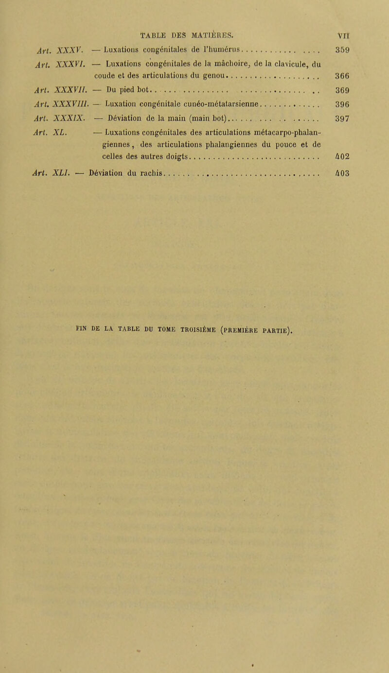 Art. XXXV. —Luxations congénitales de l'humérus 359 Art. XXXVI. — Luxations congénitales de la mâchoire, de la clavicule, du coude et des articulations du genou 366 Art. XXXVll. — Du pied bot 369 Art. XXXVJI1. — Luxation congénitale cunéo-métatarsienne 396 Art. XXXIX. — Déviation de la main (main bot) 397 Art. XL. — Luxations congénitales des articulations métacarpo-phalan- giennes, des articulations phalangiennes du pouce et de celles des autres doigts 402 Art. XL1. — Déviation du rachis 403 FIN DE LA TABLE DU TOME TROISIÈME (PREMIÈRE PARTIE).