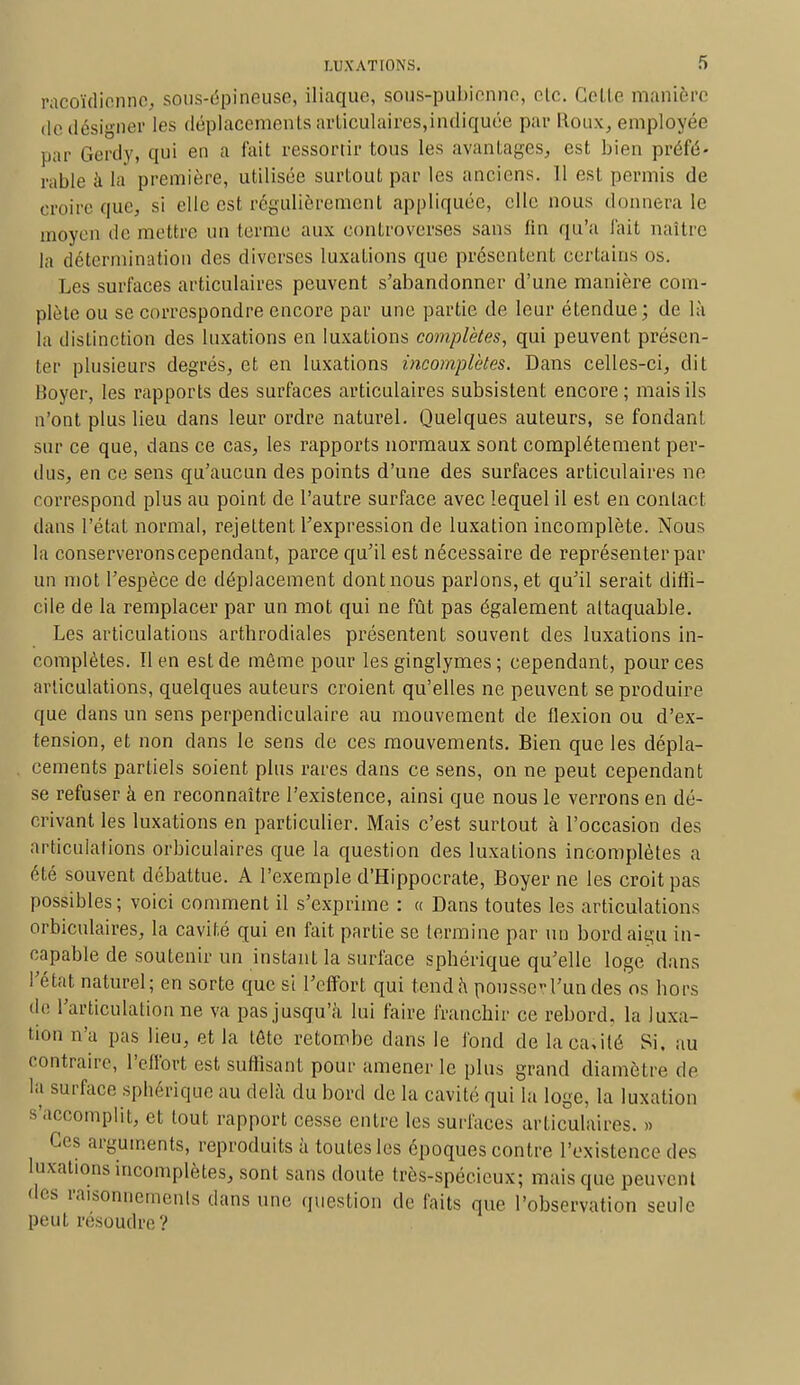 racoïdionne, sous-épineuse, iliaque, sous-pubienne, oie. Cette manière de désigner les déplacements articulaires,indiquée par Roux, employée par Gerdy, qui en a fait ressortir tous les avantages, est bien préfé- rable à la première, utilisée surtout par les anciens. 11 est permis de croire que, si elle est régulièrement appliquée, elle nous donnera le moyen de mettre un terme aux controverses sans fin qu'a fait naître la détermination des diverses luxations que présentent certains os. Les surfaces articulaires peuvent s'abandonner d'une manière com- plète ou se correspondre encore par une partie de leur étendue; de là la distinction des luxations en luxations complètes, qui peuvent présen- ter plusieurs degrés, et en luxations incomplètes. Dans celles-ci, dit Boyer, les rapports des surfaces articulaires subsistent encore; mais ils n'ont plus lieu dans leur ordre naturel. Quelques auteurs, se fondant sur ce que, dans ce cas, les rapports normaux sont complètement per- dus, en ce sens qu'aucun des points d'une des surfaces articulaires ne correspond plus au point de l'autre surface avec lequel il est en contact dans l'état normal, rejettent l'expression de luxation incomplète. Nous la conserverons cependant, parce qu'il est nécessaire de représenter par un mot l'espèce de déplacement dont nous parlons, et qu'il serait diffi- cile de la remplacer par un mot qui ne fût pas également attaquable. Les articulations arthrodiales présentent souvent des luxations in- complètes, lien est de môme pour les ginglymes ; cependant, pour ces articulations, quelques auteurs croient qu'elles ne peuvent se produire que dans un sens perpendiculaire au mouvement de flexion ou d'ex- tension, et non dans le sens de ces mouvements. Bien que les dépla- cements partiels soient plus rares dans ce sens, on ne peut cependant se refuser à en reconnaître l'existence, ainsi que nous le verrons en dé- crivant les luxations en particulier. Mais c'est surtout à l'occasion des articulations orbiculaires que la question des luxations incomplètes a été souvent débattue. A l'exemple d'Hippocrate, Boyer ne les croit pas possibles ; voici comment il s'exprime : « Dans toutes les articulations orbiculaires, la cavité qui en fait partie se termine par un bord aigu in- capable de soutenir un instant la surface sphéiïque qu'elle loge dans l'état naturel; en sorte que si l'effort qui tend h pousser l'un des os hors de l'articulation ne va pas jusqu'à lui faire franchir ce rebord, la luxa- tion n'a pas lieu, et la tôte retombe dans le fond de laca;ilé Si. au contraire, l'effort est suffisant pour amener le plus grand diamètre de ta surface spbérique au delà du bord de la cavité qui la loge, la luxation s'accomplit, et tout rapport cesse entre les surfaces articulaires. » Ces arguments, reproduits à toutes les époques contre l'existence des luxations incomplètes, sont sans doute très-spécieux; mais que peuvent d^ raisonnements dans une question de faits que l'observation seule peut résoudre?