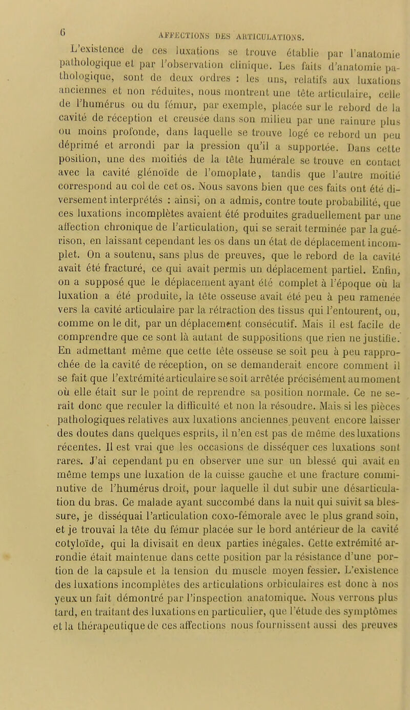 L'existence de ces luxations se trouve établie par l'analomie pathologique et par l'observation clinique. Les laits d'anatomie pa- thologique, sont de deux ordres : les uns, relatifs aux luxations anciennes et non réduites, nous montrent une téte articulaire, celle de l'humérus ou du fémur, par exemple, placée sur le rebord de la cavité de réception et creusée dans son milieu par une rainure plus ou moins profonde, dans laquelle se trouve logé ce rebord un peu déprimé et arrondi par la pression qu'il a supportée. Dans cette position, une des moitiés de la tête numérale se trouve en contact avec la cavité glénoïde de l'omoplate, tandis que l'autre moitié correspond au col de cet os. Nous savons bien que ces faits ont été di- versement interprétés : ainsi; on a admis, contre toute probabilité, que ces luxations incomplètes avaient été produites graduellement par une affection chronique de l'articulation, qui se serait terminée par lagué- rison, en laissant cependant les os dans un état de déplacement incom- plet. On a soutenu, sans plus de preuves, que le rebord de la cavité avait été fracturé, ce qui avait permis un déplacement partiel. Enfin, on a supposé que le déplacement ayant été complet à l'époque où la luxation a été produite, la tôte osseuse avait été peu à peu ramenée vers la cavité articulaire par la rétraction des tissus qui l'entourent, ou, comme on le dit, par un déplacement consécutif. Mais il est facile de comprendre que ce sont là autant de suppositions que rien ne justifie. En admettant même que cette tète osseuse se soit peu à peu rappro- chée de la cavité de réception, on se demanderait encore comment il se fait que l'extrémité articulaire se soit arrêtée précisément au moment où elle était sur le point de reprendre sa position normale. Ce ne se- rait donc que reculer la difficulté et non la résoudre. Mais si les pièces pathologiques relatives aux luxations anciennes peuvent encore laisser des doutes dans quelques esprits, il n'en est pas de même des luxations récentes. 11 est vrai que les occasions de disséquer ces luxations sont rares. J'ai cependant pu en observer une sur un blessé qui avait en même temps une luxation de la cuisse gauche et une fracture commi- nutive de l'humérus droit, pour laquelle il dut subir une désarticula- tion du bras. Ce malade ayant succombé dans la nuit qui suivit sa bles- sure, je disséquai l'articulation coxo-fémorale avec le plus grand soin, et je trouvai la tête du fémur placée sur le bord antérieur de la cavité cotyloïde, qui la divisait en deux parties inégales. Cette extrémité ar- rondie était maintenue dans cette position par la résistance d'une por- tion de la capsule et la tension du muscle moyen fessier. L'existence des luxations incomplètes des articulations orbiculaires est donc à nos yeux un fait démontré par l'inspection anatomique. Nous verrons plu.- lard, en traitant des luxations en particulier, que l'élude des symptômes ella thérapeutique de ces affections nous fournissent aussi des preuves