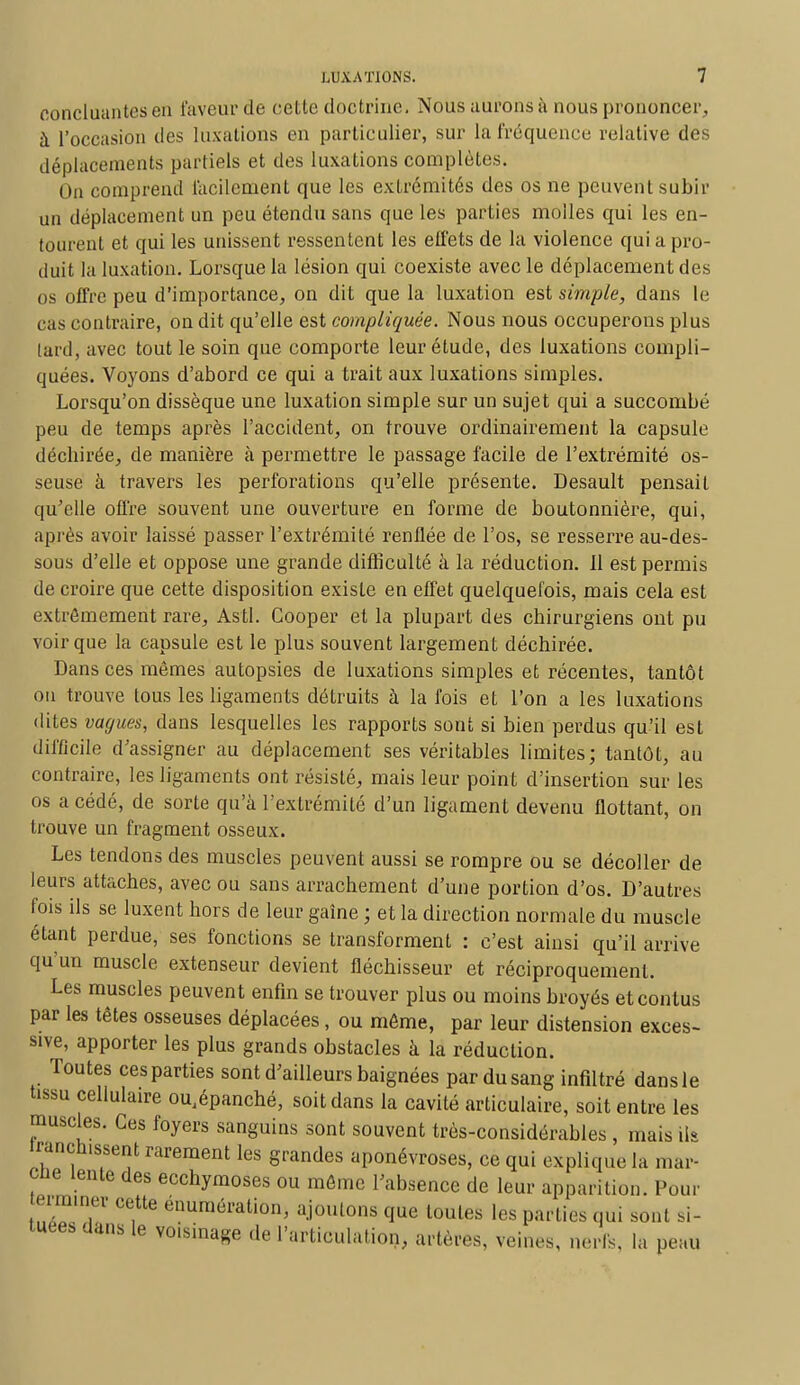 concluantes en faveur de cette doctrine. Nous aurons à nous prononcer, à l'occasion des luxations en particulier, sur la fréquence relative des déplacements partiels et des luxations complètes. On comprend facilement que les extrémités des os ne peuvent subir un déplacement un peu étendu sans que les parties molles qui les en- tourent et qui les unissent ressentent les effets de la violence qui a pro- duit la luxation. Lorsque la lésion qui coexiste avec le déplacement des os offre peu d'importance, on dit que la luxation est simple, dans le cas contraire, on dit qu'elle est compliquée. Nous nous occuperons plus lard, avec tout le soin que comporte leur étude, des luxations compli- quées. Voyons d'abord ce qui a trait aux luxations simples. Lorsqu'on dissèque une luxation simple sur un sujet qui a succombé peu de temps après l'accident, on trouve ordinairement la capsule décbirée, de manière à permettre le passage facile de l'extrémité os- seuse à travers les perforations qu'elle présente. Desault pensait qu'elle offre souvent une ouverture en forme de boutonnière, qui, après avoir laissé passer l'extrémité renflée de l'os, se resserre au-des- sous d'elle et oppose une grande difficulté à la réduction. Il est permis de croire que cette disposition existe en effet quelquefois, mais cela est extrêmement rare, Asti. Gooper et la plupart des chirurgiens ont pu voir que la capsule est le plus souvent largement déchirée. Dans ces mêmes autopsies de luxations simples et récentes, tantôt on trouve tous les ligaments détruits à la fois et l'on a les luxations dites vagues, dans lesquelles les rapports sont si bien perdus qu'il est difficile d'assigner au déplacement ses véritables limites; tantôt, au contraire, les ligaments ont résisté, mais leur point d'insertion sur les os a cédé, de sorte qu'à l'extrémité d'un ligament devenu flottant, on trouve un fragment osseux. Les tendons des muscles peuvent aussi se rompre ou se décoller de leurs attaches, avec ou sans arrachement d'une portion d'os. D'autres fois ils se luxent hors de leur gaîne ; et la direction normale du muscle étant perdue, ses fonctions se transforment : c'est ainsi qu'il arrive qu'un muscle extenseur devient fléchisseur et réciproquement. Les muscles peuvent enfin se trouver plus ou moins broyés etconlus par les têtes osseuses déplacées, ou même, par leur distension exces- sive, apporter les plus grands obstacles à la réduction. Toutes ces parties sont d'ailleurs baignées par du sang infiltré dans le tissu cellulaire ou.épanché, soit dans la cavité articulaire, soit entre les muscles. Ces foyers sanguins sont souvent très-considérables, mais ils îrancnissent rarement les grandes aponévroses, ce qui explique la mar- cne lente des ecchymoses ou môme l'absence de leur apparition. Pour terminer cette énumération, ajoutons que toutes les parties qui sont si- tuées dans le voisinage de l'articulation, artères, veines, nerfs, la peau