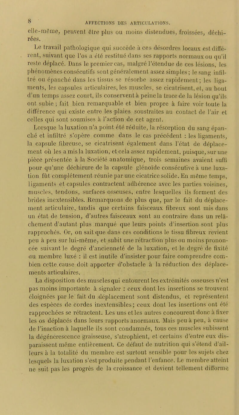 elle-même, peuvent être plus ou moins distendues, froissées, déchi- rées. Le travail pathologique qui succède à ces désordres locaux est diffé- rent, suivant que l'os a été restitué dans ses rapports normaux ou qu'il reste déplacé. Dans le premier cas, malgré L'étendue de ces lésions, les phénomènes consécutifs sont généralement assez simples; le sang infil- tré ou épanché dans les tissus se résorbe assez rapidement; les liga- ments, les capsules articulaires, les muscles, se cicatrisent, et, au bout d'un temps assez court, ils conservent à peine la trace de la lésion qu'ils ont subie ; fait bien remarquable et bien propre à faire voir toute la différence qui existe entre les plaies soustraites au contact de l'air et celles qui sont soumises à l'action de cet agent. Lorsque la luxation n'a point été réduite, la résorption du sang épan- ché et infiltré s'opère comme dans le cas précédent : les ligaments, la capsule fibreuse, se cicatrisent également dans l'état de déplace- ment où les a mis la luxation, et cela assez rapidement, puisque, sur une pièce présen tée à la Société an atomique, trois semaines avaient suffi pour qu'une déchirure de la capsule glénoïde consécutive à une luxa- tion fût complètement réunie par une cicatrice solide. En môme temps, ligaments et capsules contractent adhérence avec les parties voisines, muscles, tendons, surfaces osseuses, entre lesquelles ils forment des brides inextensibles. Remarquons de plus que, par le fait du déplace- ment articulaire, tandis que certains faisceaux fibreux sont mis dans un état de tension, d'autres faisceaux sont au contraire dans un relâ- chement d'autant plus marqué que leurs points d'insertion sont plus rapprochés. Or, on sait que dans ces conditions le tissu fibreux revient peu à peu sur lui-même, et subit une rétraction plus ou moins pronon- cée suivant le degré d'ancienneté de la luxation, et le degré de fixité au membre luxé : il est inutile d'insister pour faire comprendre com- bien cette cause doit apporter d'obstacle à la réduction des déplace- ments articulaires. La disposition des muscles qui entourent les extrémités osseuses n'est pas moins importante à signaler : ceux dont les insertions se trouvent éloignées par le fait du déplacement sont distendus, et représentent des espèces de cordes inextensibles; ceux dont les insertions ont été rapprochées se rétractent. Les uns et les autres concourent donc a fixer les os déplacés dans leurs rapports anormaux. Mais peu à peu, à cause de l'inaction à laquelle ils sont condamnés, tous ces muscles subissent la dégénérescence graisseuse, s'atrophient, et certains d'entre eux dis- paraissent même entièrement. Ce défaut de nutrition qui s'étend d'ail- leurs à la totalité du membre est surtout sensible pour les sujets chez lesquels la luxation s'est produite pendant l'enfance. Le membre atteinl ne suit pas les progrès de la croissance et devient tellement difforme