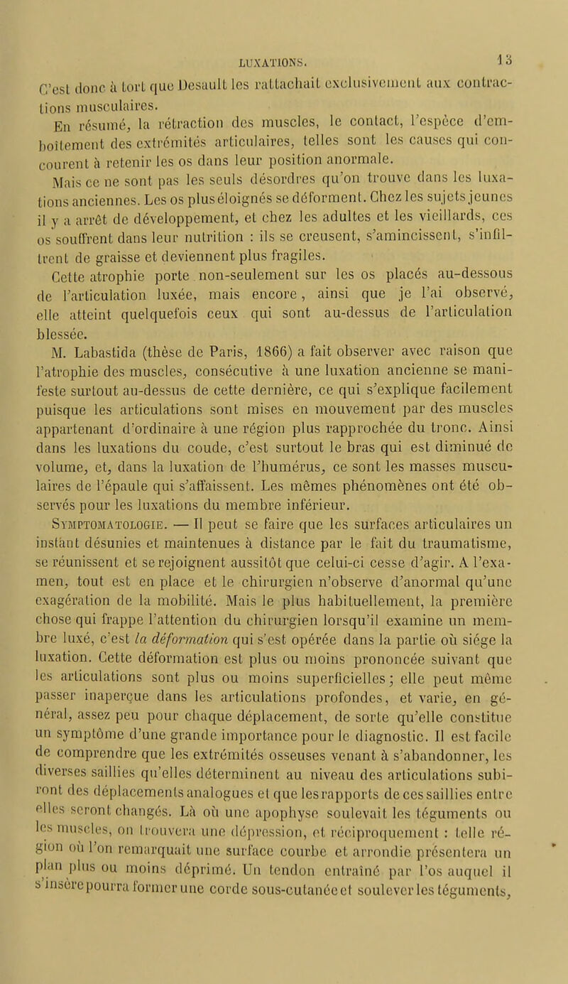 C'est donc à tort que Desault les rattachait exclusivement aux contrac- tions musculaires. En résumé, la rétraction des muscles, le contact, l'espèce d'em- boîtement des extrémités articulaires, telles sont les causes qui con- courent à retenir les os dans leur position anormale. Mais ce ne sont pas les seuls désordres qu'on trouve dans les luxa- tions anciennes. Les os plus éloignés se déforment. Chez les sujets jeunes il y a arrêt de développement, et chez les adultes et les vieillards, ces os souffrent dans leur nutrition : ils se creusent, s'amincissent, s'infil- trent de graisse et deviennent plus fragiles. Cette atrophie porte non-seulement sur les os placés au-dessous de l'articulation luxée, mais encore, ainsi que je l'ai observé, elle atteint quelquefois ceux qui sont au-dessus de l'articulation blessée. M. Labastida (thèse de Paris, 1866) a fait observer avec raison que l'atrophie des muscles, consécutive il une luxation ancienne se mani- feste surtout au-dessus de cette dernière, ce qui s'explique facilement puisque les articulations sont mises en mouvement par des muscles appartenant d'ordinaire à une région plus rapprochée du tronc. Ainsi dans les luxations du coude, c'est surtout le bras qui est diminué do volume, et, dans la luxation de l'humérus, ce sont les masses muscu- laires de l'épaule qui s'affaissent. Les mêmes phénomènes ont été ob- servés pour les luxations du membre inférieur. Symptomatologie. — Il peut se faire que les surfaces articulaires un instant désunies et maintenues à distance par le fait du traumatisme, se réunissent et se rejoignent aussitôt que celui-ci cesse d'agir. A l'exa- men, tout est en place et le chirurgien n'observe d'anormal qu'une exagération de la mobilité. Mais le plus habituellement, la première chose qui frappe l'attention du chirurgien lorsqu'il examine un mem- bre luxé, c'est la déformation qui s'est opérée dans la partie où siège la luxation. Cette déformation est plus ou moins prononcée suivant que les articulations sont plus ou moins superficielles; elle peut môme passer inaperçue dans les articulations profondes, et varie, en gé- néral, assez peu pour chaque déplacement, de sorte qu'elle constitue un symptôme d'une grande importance pour le diagnostic. Il est facile de comprendre que les extrémités osseuses venant à s'abandonner, les diverses saillies qu'elles déterminent au niveau des articulations subi- ront des déplacements analogues et que lesrapports de ces saillies entre elles seront changés. Là où une apophyse soulevait les téguments ou les muscles, on trouvera une dépression, et réciproquement : telle ré- gion où l'on remarquait une surface courbe et arrondie présentera un plan plus ou moins déprimé. Un tendon entraîné par l'os auquel il s insèrepourra former une corde sous-cutanée et soulever les téguments,