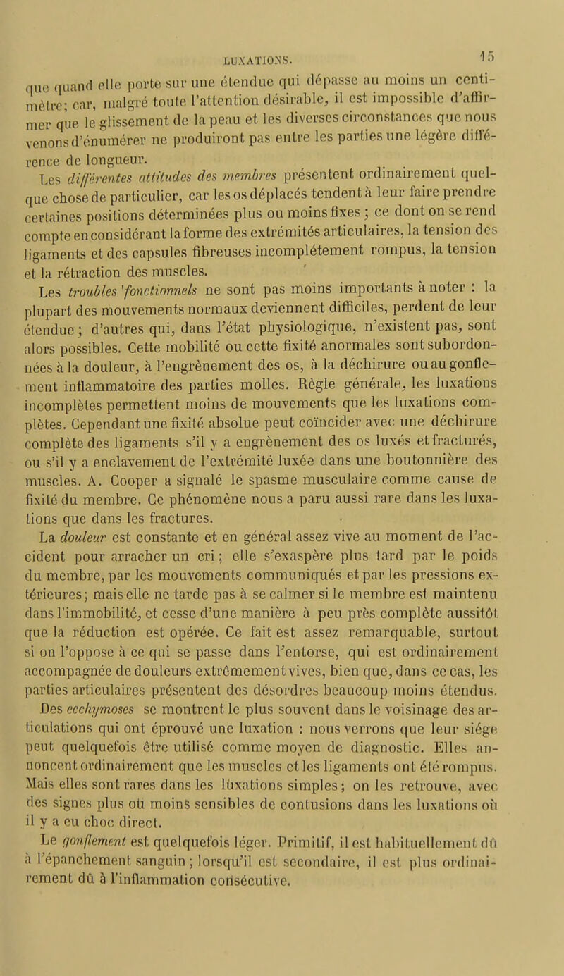 nue quand elle porte sur une étendue qui dépasse au moins un centi- mètre; car, malgré toute l'attention désirable, il est impossible d'affir- mer que le glissement de la peau et les diverses circonstances que nous venons d'énumérer ne produiront pas entre les parties une légère diffé- rence de longueur. Les différentes attitudes des membres présentent ordinairement quel- que chose de particulier, car les os déplacés tendent à leur faire prendre certaines positions déterminées plus ou moins fixes ; ce dont on se rend compte en considérant la forme des extrémités articulaires, la tension des ligaments et des capsules fibreuses incomplètement rompus, la tension et la rétraction des muscles. Les troubles 'fonctionnels ne sont pas moins importants à noter : la plupart des mouvements normaux deviennent difficiles, perdent de leur étendue ; d'autres qui, dans l'état physiologique, n'existent pas, sont alors possibles. Cette mobilité ou cette fixité anormales sont subordon- nées à la douleur, à l'engrènement des os, à la déchirure ou au gonfle- ment inflammatoire des parties molles. Règle générale, les luxations incomplètes permettent moins de mouvements que les luxations com- plètes. Cependant une fixité absolue peut coïncider avec une déchirure complète des ligaments s'il y a engrènement des os luxés et fracturés, ou s'il y a enclavement de l'extrémité luxée clans une boutonnière des muscles. A. Cooper a signalé le spasme musculaire comme cause de fixité du membre. Ce phénomène nous a paru aussi rare dans les luxa- tions que clans les fractures. La douleur est constante et en général assez vive au moment de l'ac- cident pour arracher un cri; elle s'exaspère plus tard par le poids du membre, par les mouvements communiqués et par les pressions ex- térieures; mais elle ne tarde pas à se calmer si le membre est maintenu clans l'immobilité, et cesse d'une manière à peu près complète aussitôt que la réduction est opérée. Ce fait est assez remarquable, surtout si on l'oppose à ce qui se passe dans l'entorse, qui est ordinairement accompagnée de douleurs extrêmement vives, bien que, dans ce cas, les parties articulaires présentent des désordres beaucoup moins étendus. Des ecchymoses se montrent le plus souvent dans le voisinage des ar- ticulations qui ont éprouvé une luxation : nous verrons que leur siège peut quelquefois être utilisé comme moyen de diagnostic. Elles an- noncent ordinairement que les muscles et les ligaments ont été rompus. Mais elles sont rares dans les luxations simples; on les retrouve, avec des signes plus ou moins sensibles de contusions dans les luxations où il y a eu choc direct. Le gonflement est quelquefois léger. Primitif, il est habituellement dû à l'épanchement sanguin ; lorsqu'il est secondaire, il est plus ordinai- rement dû à l'inflammation consécutive.