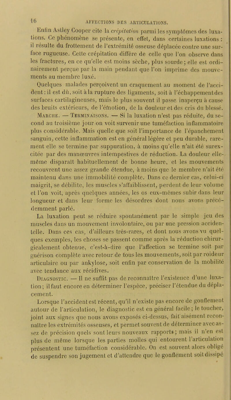 Enfin Asllcy Cooper cite la crépitation parmi les symptômes des luxa- tions. Ce phénomène se présente, en effet, dans certaines luxations : il résulte du frottement de l'extrémité osseuse déplacée contre une sur- face rugueuse. Celte crépitation diffère de celle que l'on observe dans les fractures, en ce qu'elle est moins sèche, plus sourde; elle est ordi- nairement perçue par la main pendant que l'on imprime des mouve- ments au membre luxé. Quelques malades perçoivent un craquement au moment de l'acci- dent : il est dû, soit àla rupture des ligaments, soit à l'échappement des surfaces cartilagineuses, mais le plus souvent il passe inaperçu à cause des bruits extérieurs, de l'émotion, de la douleur et des cris du blessé. Marche. — Terminaisons. — Si la luxation n'est pas réduite, du se- cond au troisième jour on voit survenir une tuméfaction inflammatoire plus considérable. Mais quelle que soit l'importance de l'épanchement sanguin, cette inflammation est en général légère et peu durable, rare- ment elle se termine par suppuration, à moins qu'elle n'ait été surex- citée par des manœuvres intempestives de réduction. La douleur elle- même disparaît habituellement de bonne heure, et les mouvements recouvrent une assez grande étendue, à moins que le membre n'ait été maintenu dans une immobilité complète. Dans ce dernier cas, celui-ci maigrit, se débilite, les muscles s'affaiblissent, perdent de leur volume et l'on voit, après quelques années, les os eux-mêmes subir dans leur longueur et dans leur forme les désordres dont nous avons précé- demment parlé. La luxation peut se réduire spontanément par le simple jeu des muscles dans un mouvement involontaire, ou par une pression acciden- telle. Dans ces cas, d'ailleurs très-rares, et dont nous avons vu quel- ques exemples, les choses se passent comme après la réduction chirur- gicalement obtenue, c'est-à-dire que l'affection se termine soit par guérison complète avec retour de tous les mouvements, soit par roideur articulaire ou par ankylose, soit enfin par conservation de la mobilité avec tendance aux récidives. Diagnostic. — Il ne suffit pas de reconnaître l'existence d'une luxa- lion ; il faut encore en déterminer l'espèce, préciser l'étendue du dépla- cement. Lorsque l'accident est récent, qu'il n'existe pas encore de gonflement autour de l'articulation, le diagnostic est en général facile; le toucher, joint aux signes que nous avons exposés ci-dessus, fait*aisément recon- naître les extrémités osseuses, et permet souvent de déterminer avec as- sez de précision quels sont leurs nouveaux rapports; mais il n'en est plus de même lorsque les parties molles qui entourent l'articulation présentent une tuméfaction considérable. On est souvent alors obligé de suspendre son jugement et d'attendre que le gonflement soit dissipé