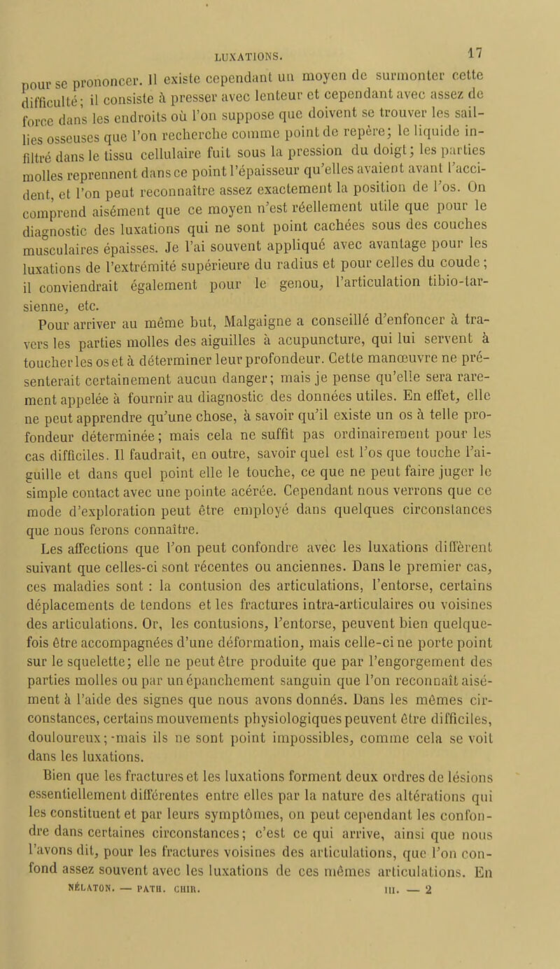 pour se prononcer. Il existe cependant un moyen de surmonter cette difficulté; il consiste à presser avec lenteur et cependant avec assez, de force dans les endroits où l'on suppose que doivent se trouver les sail- lies osseuses que l'on recherche comme point de repère; le liquide in- filtré dans le tissu cellulaire fuit sous la pression du doigt; les parties molles reprennent dans ce point l'épaisseur qu'elles avaient avant l'acci- dent, et l'on peut reconnaître assez exactement la position de l'os. On comprend aisément que ce moyen n'est réellement utile que pour le diagnostic des luxations qui ne sont point cachées sous des couches musculaires épaisses. Je l'ai souvent appliqué avec avantage pour les luxations de l'extrémité supérieure du radius et pour celles du coude ; il conviendrait également pour le genou, l'articulation tibio-lar- sienne, etc. Pour arriver au même but, Malgaigne a conseillé d'enfoncer à tra- vers les parties molles des aiguilles à acupuncture, qui lui servent à toucher les os et à déterminer leur profondeur. Cette manœuvre ne pré- senterait certainement aucun danger; mais je pense qu'elle sera rare- ment appelée à fournir au diagnostic des données utiles. En effet, elle ne peut apprendre qu'une chose, à savoir qu'il existe un os à telle pro- fondeur déterminée; mais cela ne suffit pas ordinairement pour les cas difficiles. Il faudrait, en outre, savoir quel est l'os que touche l'ai- guille et dans quel point elle le touche, ce que ne peut faire juger le simple contact avec une pointe acérée. Cependant nous verrons que ce mode d'exploration peut être employé dans quelques circonstances que nous ferons connaître. Les affections que l'on peut confondre avec les luxations diffèrent suivant que celles-ci sont récentes ou anciennes. Dans le premier cas, ces maladies sont : la contusion des articulations, l'entorse, certains déplacements de tendons et les fractures intra-articulaires ou voisines des articulations. Or, les contusions, l'entorse, peuvent bien quelque- fois être accompagnées d'une déformation, mais celle-ci ne porte point sur le squelette; elle ne peut être produite que par l'engorgement des parties molles ou par un épanchement sanguin que l'on reconnaît aisé- ment à l'aide des signes que nous avons donnés. Dans les mêmes cir- constances, certains mouvements physiologiques peuvent être difficiles, douloureux;-mais ils ne sont point impossibles, comme cela se voit dans les luxations. Bien que les fractures et les luxations forment deux ordres de lésions essentiellement différentes entre elles par la nature des altérations qui les constituent et par leurs symptômes, on peut cependant les confon- dre dans certaines circonstances; c'est ce qui arrive, ainsi que nous l'avons dit, pour les fractures voisines des articulations, que l'on con- fond assez souvent avec les luxations de ces mêmes articulations. En NÉLATON. — PATS. CHIR. III. — 2