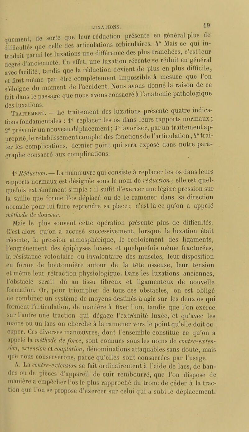 aûement de sorte que leur réduction présente en général plus de difficultés (pie celle des articulations orbiculaires. U° Mais ce qui in- troduit parmi les luxations une différence des plus tranchées, c'est leur de-ré d'ancienneté. En effet, une luxation récente se réduit en général avec facilité , tandis que la réduction devient de plus en plus difficile, et fiait môme par être complètement impossible à mesure que l'on s'éloigne du moment de l'accident. Nous avons donné la raison de ce fait dans le passage que nous avons consacré à l'anatomie pathologique des luxations. . Traitement. — Le traitement des luxations présente quatre indica- tions fondamentales : 1° replacer les os dans leurs rapports normaux; 2° prévenir un nouveau déplacement; 3° favoriser, par un traitement ap- proprié, le rétablissement complet des fonctions de l'articulation ; li° trai- ter les complications, dernier point qui sera exposé dans notre para- graphe consacré aux complications. \° Réduction.— La manœuvre qui consiste à replacer les os dans leurs rapports normaux est désignée sous le nom de réduction ; elle est quel- quefois extrêmement simple : il suffit d'exercer une légère pression sur la saillie que forme l'os déplacé ou de le ramener dans sa direction normale pour lui faire reprendre sa place ; c'est là ce qu'on a appelé méthode de douceur. Mais le plus souvent cette opération présente plus de difficultés. C'est alors qu'on a accusé successivement, lorsque la luxation était récente, la pression atmosphérique, le reploiement des ligaments, l'engrènement des épiphyses luxées et quelquefois même fracturées, la résistance volontaire ou involontaire des muscles, leur disposition en forme de boutonnière autour de la tête osseuse, leur tension et même leur rétraction physiologique. Dans les luxations anciennes, l'obstacle serait dû au tissu fibreux et ligamenteux de nouvelle formation. Or, pour triompher de tous ces obstacles, on est obligé de combiner un système de moyens destinés à agir sur les deux os qui forment l'articulation, de manière à fixer l'un, tandis que l'on exerce sur l'autre une traction qui dégage l'extrémité luxée, et qu'avec les mains ou un lacs on cherche à la ramener vers le point qu'elle doit oc- cuper. Ces diverses manœuvres, dont l'ensemble constitue ce qu'on a appelé la méthode de force, sont connues sous les noms de contre-exten- sion, extension et coaptation, dénominations attaquables sans doute, mais que nous conserverons, parce qu'elles sont consacrées par l'usage. A. La contre-extension se fait ordinairement à l'aide de lacs, de ban- des ou de pièces d'appareil de cuir rembourré, que l'on dispose de manière à empêcher l'os le plus rapproché du tronc de céder à la trac- tion que l'on se propose d'exercer sur celui qui a subi le déplacement.