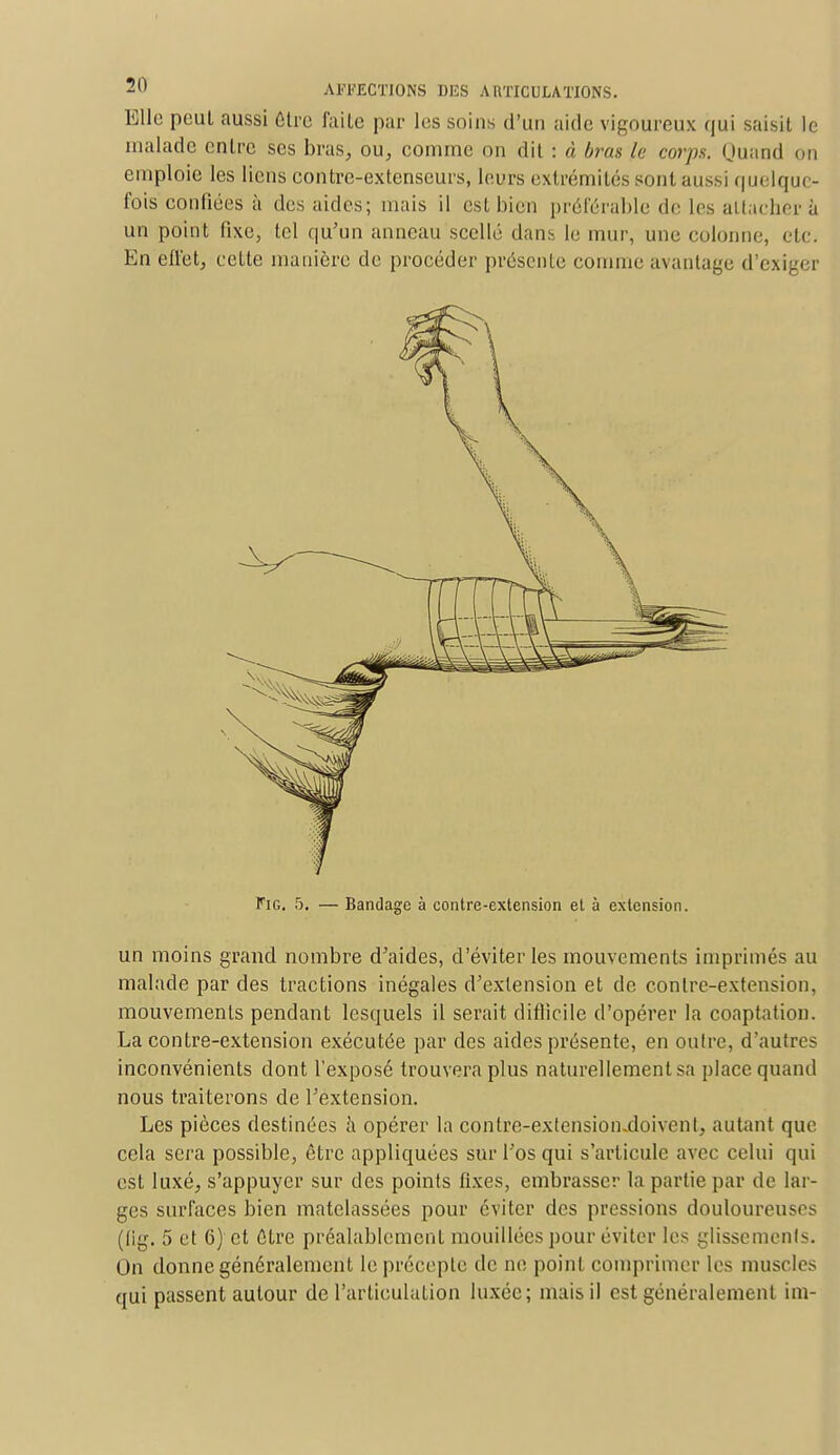 Elle pcul aussi être faite par les soins d'un aide vigoureux qui saisit le malade entre ses bras, ou, comme on dit : « bras lu corps. Quand on emploie les liens contre-extenseurs, leurs extrémités sont aussi quelque- fois confiées à des aides; mais il est bien préférable de les attacher à un point fixe, tel qu'un anneau scellé dan* le mur, une colonne, etc. En effet, cette manière de procéder présente comme avantage d'exiger Fig. 5. — Bandage à contre-extension et à extension. un moins grand nombre d'aides, d'éviter les mouvements imprimés au malade par des tractions inégales d'extension et de conlrc-extension, mouvements pendant lesquels il serait difficile d'opérer la coaptation. La contre-extension exécutée par des aides présente, en oulrc, d'autres inconvénients dont l'exposé trouvera plus naturellement sa place quand nous traiterons de l'extension. Les pièces destinées à opérer la contre-extcnsiomdoivenl, autant que cela sera possible, être appliquées sur l'os qui s'articule avec celui qui est luxé, s'appuyer sur des points fixes, embrasser la partie par de lar- ges surfaces bien matelassées pour éviter des pressions douloureuses (lig. 5 et 6) et être préalablement mouillées pour éviter les glisscmenls. On donne généralement le précepte de ne point comprimer les muscles qui passent autour de l'articulation luxée; mais il est généralement im-