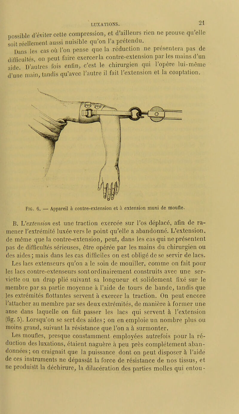 oossible d'éviter cette compression, et d'ailleurs rien ne prouve qu'elle soil eéellement aussi nuisible qu'on l'a prétendu. Dans les cas où l'on pense que la réduction ne présentera pas de difficultés, on peut faire cxercerla contre-extension par les mains d'un aide. D'autres fois enfin, c'est le chirurgien qui l'opère lui-même dîme main, lundis qu'avec l'autre il fait l'extension et la coaptation. Fig. 6. — Appareil à contre-extension et à extension muni de moufle. B. L'extension est une traction exercée sur l'os déplacé, afin de ra- mener l'extrémité luxée vers le point qu'elle a abandonné. L'extension, de môme que la contre-extension, peut, dans les cas qui ne présentent pas de difficultés sérieuses, être opérée par les mains du chirurgien ou des aides; mais dans les cas difficiles on est obligé de se servir de lacs. Les lacs extenseurs qu'on a le soin de mouiller, comme on fait pour les lacs contre-extenseurs sont ordinairement construits avec une ser- viette ou un drap plié suivant sa longueur et solidement fixé sur le membre par sa partie moyenne à l'aide de tours de bande, tandis que les extrémités flottantes servent à exercer la traction. On peut encore l'attacher au membre par ses deux extrémités, de manière à former une anse dans laquelle on fait passer les lacs qui servent à l'extension (fig. 5). Lorsqu'on se sert des aides; on en emploie un nombre plus ou moins grand, suivant la résistance que l'on a à surmonter. Les moufles, presque constamment employées autrefois pour la ré- duction des luxations, étaient naguère à peu près complètement aban- données; on craignait que la puissance dont on peut disposer à l'aide de ces instruments ne dépassât la force de résistance de nos tissus, et ne produisît la déchirure, la dilacération des parties molles qui entou-