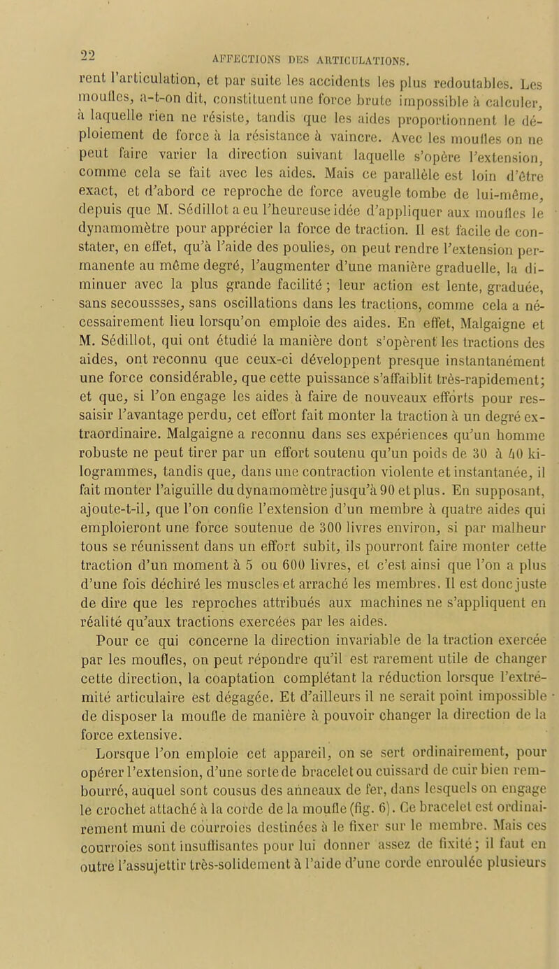rent l'arliculation, et par suite les accidents les plus redoutables. Les moufles, a-t-on dit, constituent une force brute impossible à calculer, à laquelle rien ne résiste, tandis que les aides proportionnent le dé- ploiement de force à la résistance à vaincre. Avec les moufles on ne peut faire varier la direction suivant laquelle s'opère l'extension, comme cela se fait avec les aides. Mais ce parallèle est loin d'être exact, et d'abord ce reproche de force aveugle tombe de lui-môme, depuis que M. Sédillotaeu l'heureuse idée d'appliquer aux moufles le dynamomètre pour apprécier la force de traction. Il est facile de con- stater, en effet, qu'à l'aide des poulies, on peut rendre l'extension per- manente au môme degré, l'augmenter d'une manière graduelle, la di- minuer avec la plus grande facilité ; leur action est lente, graduée, sans secoussses, sans oscillations dans les tractions, comme cela a né- cessairement lieu lorsqu'on emploie des aides. En effet, Malgaigne et M. Sédillot, qui ont étudié la manière dont s'opèrent les tractions des aides, ont reconnu que ceux-ci développent presque instantanément une force considérable, que cette puissance s'affaiblit très-rapidement; et que, si l'on engage les aides à faire de nouveaux efforts pour res- saisir l'avantage perdu, cet effort fait monter la traction à un degré ex- traordinaire. Malgaigne a reconnu dans ses expériences qu'un homme robuste ne peut tirer par un effort soutenu qu'un poids de 30 à 40 ki- logrammes, tandis que, dans une contraction violente et instantanée il fait monter l'aiguille du dynamomètre jusqu'à 90 et plus. En supposant, ajotite-t-il, que l'on confie l'extension d'un membre à quatre aides qui emploieront une force soutenue de 300 livres environ, si par malheur tous se réunissent dans un effort subit, ils pourront faire monter celte traction d'un moment à 5 ou 600 livres, et c'est ainsi que l'on a plus d'une fois déchiré les muscles et arraché les membres. Il est donc juste de dire que les reproches attribués aux machines ne s'appliquent en réalité qu'aux tractions exercées par les aides. Pour ce qui concerne la direction invariable de la traction exercée par les moufles, on peut répondre qu'il est rarement utile de changer cette direction, la coaptation complétant la réduction lorsque l'extré- mité articulaire est dégagée. Et d'ailleurs il ne serait point impossible de disposer la moufle de manière à pouvoir changer la direction de la force extensive. Lorsque l'on emploie cet appareil, on se sert ordinairement, pour opérer l'extension, d'une sorte de bracelet ou cuissard de cuir bien rem- bourré, auquel sont cousus des anneaux de fer, dans lesquels on engage le crochet attaché à la corde de la moufle (fig. 6). Ce bracelet est ordinai- rement muni de courroies destinées à le fixer sur le membre. Mais ces courroies sont insuffisantes pour lui donner assez de fixité; il faut en outre l'assujettir très-solidement à l'aide d'une corde enroulée plusieurs