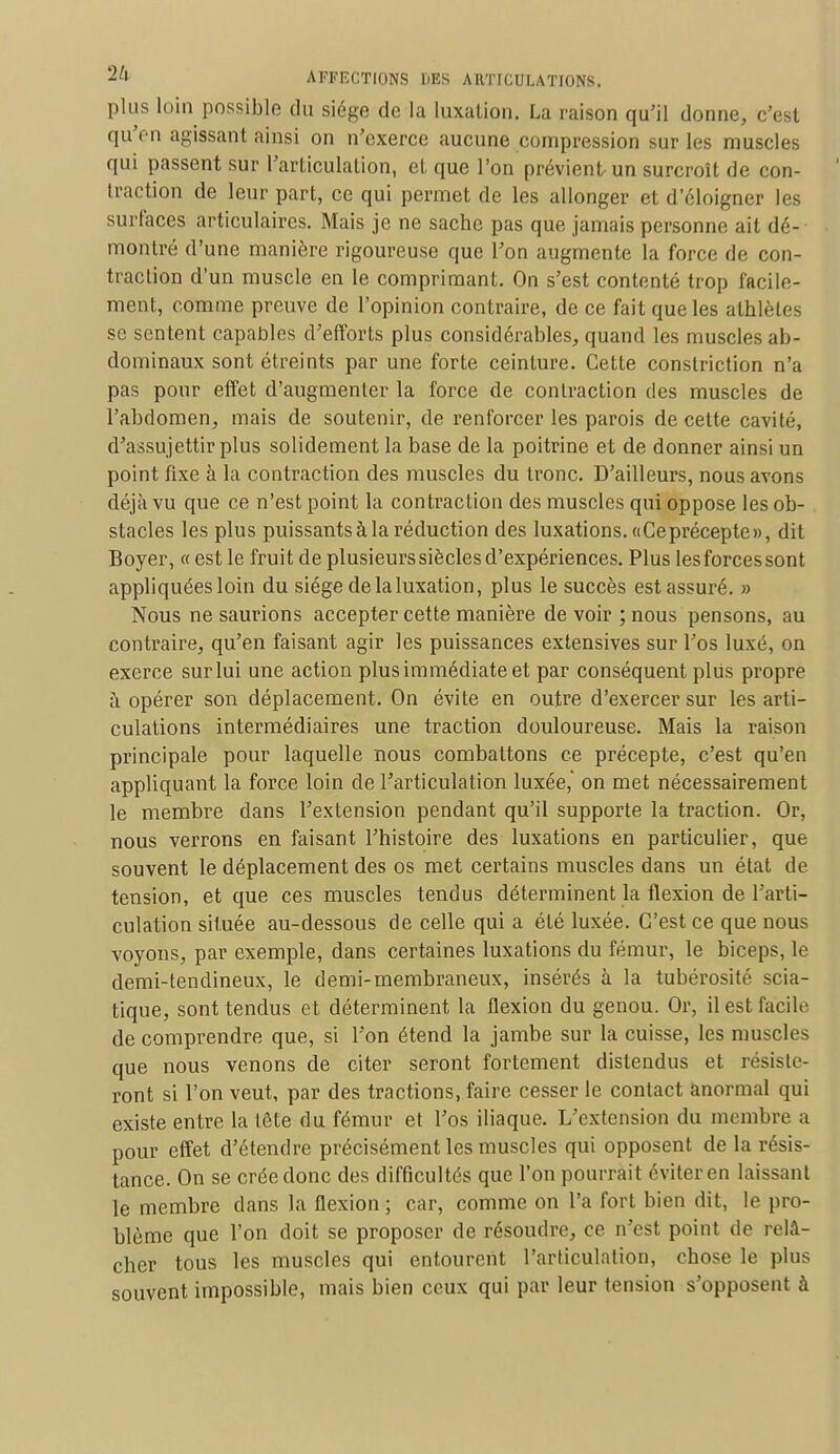 plus loin possible du siège de la luxation. La raison qu'il donne, c'est qu'en agissant ainsi on n'exerce aucune compression sur les muscles qui passent sur l'articulation, et que l'on prévient un surcroît de con- traction de leur part, ce qui permet de les allonger et d'éloigner les surfaces articulaires. Mais je ne sache pas que jamais personne ait dé- montré d'une manière rigoureuse que l'on augmente la force de con- traction d'un muscle en le comprimant. On s'est contenté trop facile- ment, comme preuve de l'opinion contraire, de ce fait que les athlètes se sentent capables d'efforts plus considérables, quand les muscles ab- dominaux sont étreints par une forte ceinture. Cette constriction n'a pas pour effet d'augmenter la force de contraction des muscles de l'abdomen, mais de soutenir, de renforcer les parois de cette cavité, d'assujettir plus solidement la base de la poitrine et de donner ainsi un point fixe à la contraction des muscles du tronc. D'ailleurs, nous avons déjà vu que ce n'est point la contraction des muscles qui oppose les ob- stacles les plus puissants à la réduction des luxations. «Ce précepte», dit Boyer, « est le fruit de plusieurs siècles d'expériences. Plus les forces sont appliquées loin du siège de la luxation, plus le succès est assuré. » Nous ne saurions accepter cette manière de voir ; nous pensons, au contraire, qu'en faisant agir les puissances extensives sur l'os luxé, on exerce sur lui une action plus immédiate et par conséquent plus propre à opérer son déplacement. On évite en outre d'exercer sur les arti- culations intermédiaires une traction douloureuse. Mais la raison principale pour laquelle nous combattons ce précepte, c'est qu'en appliquant la force loin de l'articulation luxée, on met nécessairement le membre dans l'extension pendant qu'il supporte la traction. Or, nous verrons en faisant l'histoire des luxations en particulier, que souvent le déplacement des os met certains muscles dans un état de tension, et que ces muscles tendus déterminent la flexion de l'arti- culation située au-dessous de celle qui a été luxée. C'est ce que nous voyons, par exemple, dans certaines luxations du fémur, le biceps, le demi-tendineux, le demi-membraneux, insérés à la tubérosité scia- tique, sont tendus et déterminent la flexion du genou. Or, il est facile de comprendre que, si l'on étend la jambe sur la cuisse, les muscles que nous venons de citer seront fortement distendus et résiste- ront si l'on veut, par des tractions, faire cesser le contact anormal qui existe entre la tête du fémur et l'os iliaque. L'extension du membre a pour effet d'étendre précisément les muscles qui opposent de la résis- tance. On se crée donc des difficultés que l'on pourrait éviter en laissant le membre dans la flexion ; car, comme on l'a fort bien dit, le pro- blème que l'on doit se proposer de résoudre, ce n'est point de relâ- cher tous les muscles qui entourent l'articulation, chose le plus souvent impossible, mais bien ceux qui par leur tension s'opposent à