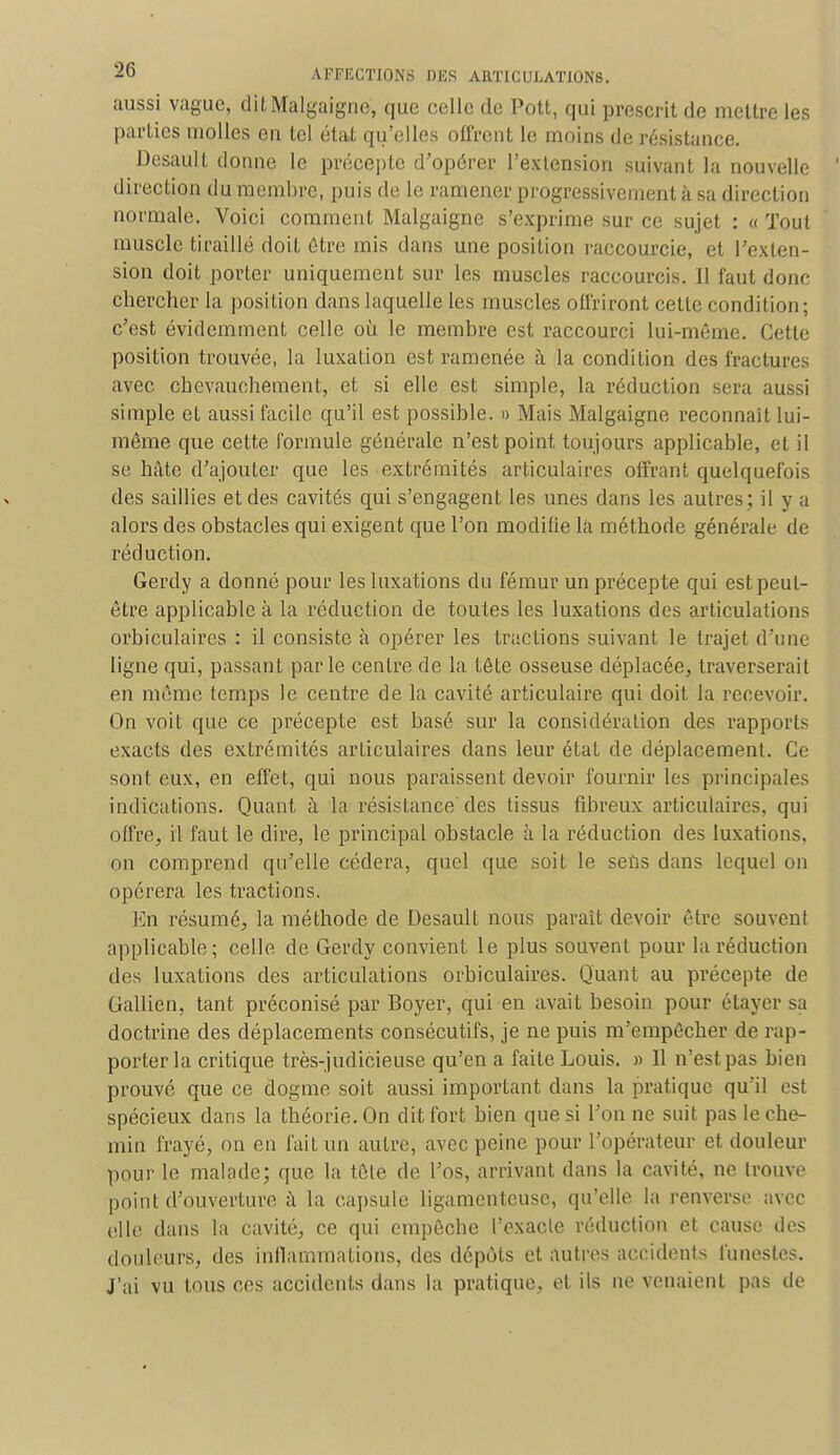 aussi vague, ditMalgaigne, que celle de Pott, qui prescrit de mettre les parties molles en tel état qu'elles offrent le moins de résistance. Desault donne le précepte d'opérer l'extension suivant la nouvelle direction du membre, puis de le ramener progressivement à sa direction normale. Voici comment Malgaigne s'exprime sur ce sujet : « Tout muscle tiraillé doit être mis dans une position raccourcie, et l'exten- sion doit porter uniquement sur les muscles raccourcis. 11 faut donc chercher la position dans laquelle les muscles offriront cette condition ; c'est évidemment celle où le membre est raccourci lui-même. Cette position trouvée, la luxation est ramenée h la condition des fractures avec chevauchement, et si elle est simple, la réduction sera aussi simple et aussi facile qu'il est possible. » Mais Malgaigne reconnaît lui- môme que cette formule générale n'est point toujours applicable, et il se hâte d'ajouter que les extrémités articulaires offrant quelquefois des saillies et des cavités qui s'engagent les unes dans les autres; il y a alors des obstacles qui exigent que l'on modifie la méthode générale de réduction. Gerdy a donné pour les luxations du fémur un précepte qui est peut- être applicable à la réduction de toutes les luxations des articulations orbiculaires : il consiste à opérer les tractions suivant le trajet d'une ligne qui, passant parle centre de. la tête osseuse déplacée, traverserait en même temps le centre de la cavité articulaire qui doit la recevoir. On voit que ce précepte est basé sur la considération des rapports exacts des extrémités articulaires dans leur état de déplacement. Ce sont eux, en effet, qui nous paraissent devoir fournir les principales indications. Quant à la résistance des tissus fibreux articulaires, qui offre, il faut le dire, le principal obstacle à la réduction des luxations, on comprend qu'elle cédera, quel que soit le seùs dans lequel on opérera les tractions. En résumé, la méthode de Desault nous paraît devoir être souvent applicable; celle de Gerdy convient le plus souvent pour la réduction des luxations des articulations orbiculaires. Quant au précepte de Gallien, tant préconisé par Boyer, qui en avait besoin pour étayer sa doctrine des déplacements consécutifs, je ne puis m'empêcher de rap- porter la critique très-judicieuse qu'en a faite Louis. » Il n'est pas bien prouvé que ce dogme soit aussi important dans la pratique qu'il est spécieux dans la théorie. On dit fort bien que si l'on ne suit pas le che- min frayé, on en fait un autre, avec peine pour l'opérateur et douleur pour le malade; que la tête de l'os, arrivant dans la cavité, ne trouve point d'ouverture à la capsule ligamenteuse, qu'elle la renverse avec elle dans la cavité, ce qui empêche l'exacte réduction et cause des douleurs, des inflammations, des dépôts et autres accidents funestes. J'ai vu tous ces accidents dans la pratique, et ils ne venaient pas de