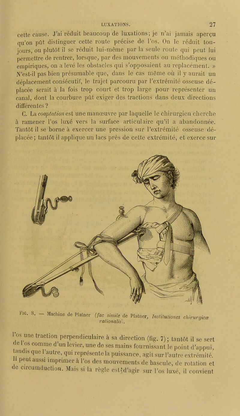 celte cause. J'ai réduit beaucoup de luxations; je n'ai jamais aperçu qu'on pût distinguer cette route précise de l'os. On le réduit tou- jours, ou plutôt il se réduit lui-même par la seule route qui peut lui permettre de rentrer, lorsque, par des mouvements ou méthodiques ou empiriques, on a levé les obstacles qui s'opposaient au replacement. » N'est-il pas bien présumable que, dans le cas même où il y aurait un déplacement consécutif, le trajet parcouru par l'extrémité osseuse dé- placée serait à la fois trop court et trop large pour représenter un canal, dont la courbure pût exiger des tractions dans deux directions différentes ? G. La cooptation est une manœuvre par laquelle le chirurgien cherche à ramener l'os luxé vers la surface articulaire qu'il a abandonnée. Tantôt il se borne à exercer une pression sur l'extrémité osseuse dé- placée ; tantôt il applique un lacs près de celte extrémité, et exerce sur Fie 8. _ Machine de Plalner (foc shnile de Plâtrier, Institution* chirurgien, ralionalis,. I os une traction perpendiculaire a sa direction (tïg. 7); tantôt il se sert de I os comme d'un levier, une de ses mains fournissant le point d'appui, tendis que l'autre, qui représente la puissance, agit sur L'autre e*1 rémité. 1 peut aussi imprimer à l'os des mouvements de bascule, de rolation et de crcuniduclion. Mais si la règle csl^d'agir sur l'os luxé, il convient