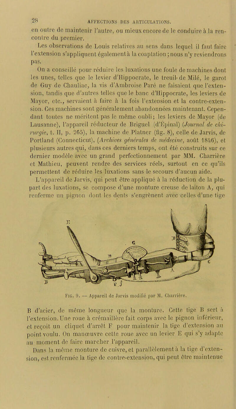 en outre de maintenir l'autre, ou mieux encore de le conduire à la ren- contre du premier. Les observations de Louis relatives au sens dans lequel il faut faire l'extension s'appliquent également à lacoaplation;nous n'y reviendrons pas. On a conseille pour réduire les luxations une foule de machines dont les unes, telles que le levier d'IIippocrate, le treuil- de Milé, le garol de Guy de Chauliac, la vis d'Ambroise Paré ne faisaient que l'exten- sion, tandis que d'autres telles que le banc d'Hippocrate, les leviers de Mayor, etc., servaient à. faire à la fois l'extension et la contre-exten- sion. Ces machines sont généralement abandonnées maintenant. Cepen- dant toutes ne méritent pas le même oubli; les leviers de Mayor de Lausanne), l'appareil réducteur de Briguel (d'Epinal) (Journal de chi- rurgie, t. TI, p. 265), la machine de Platner (fig. 8), celle de Jarvis, de Portland (Connecticut), [Archives générales de médecine, août 1846), et plusieurs autres qui, clans ces derniers temps, ont été construits sur ce dernier modèle avec un grand perfectionnement par MM. Charrière et Mathieu, peuvent rendre des services réels, surtout en ce qu'ils permettent de réduire les luxations sans le secours d'aucun aide. L'appareil de Jarvis, qui peut être appliqué à la réduction de la plu- part des luxations, se compose d'une monture creuse de laiton A, qui renferme un pignon dont les dénis s'engrènent avec celles d'une tige Fig. 9. — Appareil de Jarvis modifié par M. Charrière. B d'acier, de môme longueur que la monture. Cette tige B ser! à l'extension. Une roue à crémaillère fait corps avec le pignon inférieur, et reçoit un cliquet d'arrêt F pour maintenir la tige d'extension au point voulu. On manœuvre cette roue avec un levier E qui s'y adapte au moment de taire marcher l'appareil. Dans la même monture de cuivre, et parallèlement à la tige d'exten- sion, est renfermée la tige de contre-extension, qui peut être maintenue