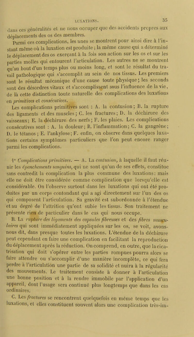 .huis ces généralités et ne nous occuper que des accidents propres aux déplacements des os des membres. Parmi ces complications, les unes se montrent pour ainsi dire à l'in- stant même où la luxation est produite ; la même cause qui a déterminé le déplacement des os exerçant à la fois son action sur les os et sur les parties molles qui entourent, l'articulation. Les autres ne se montrent qu'au bout d'un temps plus ou moins long, et sont le résultat du tra- vail pathologique qui s'accomplit au sein de nos tissus. Les premiers sont le résultat mécanique d'une cause toute physique; les seconds sont des désordres vitaux et s'accomplissent sous l'influence de la vie, de là cette distinction toute naturelle des complications des luxations en primitives et consécutives. Les complications primitives sont : A. la contusion; B. la rupture des ligaments et des muscles ; C. les fractures; D. la déchirure des vaisseaux; E. la déchirure des nerfs; F. les plaies. Les complications consécutives sont : A. la douleur; B. l'inflammation; C. la gangrène; D. le tétanos ; E. l'ankylose; F. enfin, on observe dans quelques luxa- tions certains symptômes particuliers que l'on peut encore ranger parmi les complications. 1° Complications primitives. — A. La contusion, à laquelle il faut réu- nir les épanchements sanguins, qui ne sont qu'un de ses effets, constitue sans contredit la complication la plus commune des luxations : mais elle ne doit être considérée comme complication que lorsqu'elle est considérable. On l'observe surtout dans les luxations qui ont été pro- duites par un corps contondant qui a agi directement sur l'un des os qui composent l'articulation. Sa gravité est subordonnée à l'étendue et au degré de l'attrition qu'ont subie les tissus. Son traitement ne présente rien de particulier clans le cas qui nous occupe. B. La rupture des ligaments des capsules fibreuses et des fibres muscu- laires qui sont immédiatement appliquées sur les os, se voit, avons- nous dit, dans presque toutes les luxations. L'étendue de la déchirure peut cependant en faire une complication en facilitant la reproduction du déplacement après la réduction. On comprend, en outre, que la cica- trisation qui doit s'opérer entre les parties rompues pourra alors se faire attendre ou s'accomplir d'une manière incomplète, ce qui fera perdre à l'articulation une partie de sa solidité et nuira à la régularité des mouvements. Le traitement consiste à donner à l'articulation une bonne position et à la rendre immobile par l'application d'un appareil, dont l'usage sera continué plus longtemps que dans les cas ordinaires. C. Les fractures se rencontrent quelquefois en même temps que les luxations, cl elles constituent souvent alors une complication très-im-